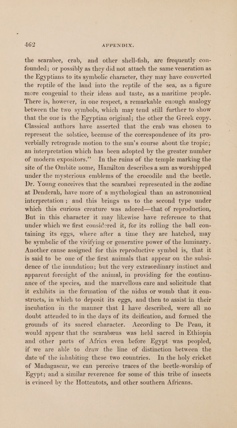 the scarabee, crab, and other shell-fish, are frequently con- founded; or possibly as they did not attach the same veneration as the Egyptians to its symbolic character, they may have. converted the reptile of the land into the reptile of the sea, as a figure more congenial to their ideas and taste, as a maritime people. There is, however, in one respect, a remarkable enough analogy between the two symbols, which may tend still further to show that the one is the Egyptian original; the other the Greek copy. Classical authors have asserted that the crab was chosen to represent the solstice, because of the correspondence of its pro- verbially retrograde motion to the sun’s course about the tropic; an interpretation which has been adopted by the greater number of modern expositors.”” In the ruins of the temple marking the site of the Ombite nome, Hamilton describes a sun as worshipped under the mysterious emblems of the crocodile and the beetle. Dr. Young conceives that the scarabeei represented in the zodiac at Denderah, have more of a mythological than an astronomical interpretation ; and this brings us to the second type under which this curious creature was adored—that of reproduction, But in this character it may likewise have reference to that under which we first considered it, for its rolling the ball con- taining its eges, where after a time they are hatched, may be symbolic of the vivitying or generative power of the luminary. Another cause assigned for this reproductive symbol is, that it is said to be one of the first animals that appear on the subsi- dence of the inundation; but the very extraordinary instinct and apparent foresight of the animal, in providing for the continu- ance of the species, and the marvellous care and solicitude that it exhibits in the formation of the nidus or womb that it con- structs, in which to deposit its eggs, and then to assist in their incubation in the manner that I have described, were all no doubt attended to in the days of its deification, and formed the grounds of its sacred character. According to De Peau, it would appear that the scarabeeus was held sacred in Ethiopia and other parts of Africa even before Egypt was peopled, if we are able to draw the line of distinction between the date of the inhabitmg these two countries. In the holy cricket of Madagascar, we can perceive traces of the beetle-worship of Egypt; and a similar reverence for some of this tribe of insects is evinced by the Hottentots, and other southern Africans.