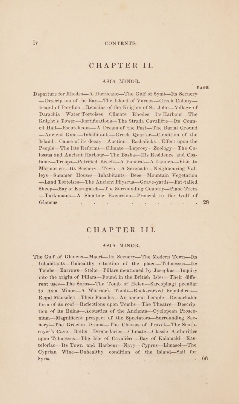 CHAPTER LL ASIA MINOR. —Description of the Bay—The Island of Vurnos—Greek Colony— Island of Patelina—Remains of the Knights of St. John—Village of Darachia— Water Tortoises—Climate—Rhodes—Its Harbour—The Knight’s Tower—Fortifications— The Strada Cavaliére—Its Coun- cil Hall—Escutcheons—A Dream of the Past—The Burial Ground —Ancient Guns—Inhabitants—Greek Quarter—Condition of the Island—Cause of its decay—&lt;A uction—Bashalicks—Effect upon the People—The late Reforms—Climate—Leprosy-—Zoology—The Co- lossus and Ancient Harbour—The Basha—His Residence and Cos- tume—Troops—Petrified Beech—A Funeral—-A Launch—Visit to Marmorice—Its Scenery—Town—A Serenade—Neighbouring Val- leys—Summer Houses—TInhabitants—Bees—Mountain Vegetation —Land Tortoises—The Ancient Physcus—Grave-yards— Fat-tailed Sheep—Bay of Karagatch—The Surrounding Country—Plane Trees —Turkomans—A Shooting Excursion—Proceed to the Gulf of Glaucus : 6 : . : : . : : : ° CHAP T ER: ITT. ASIA MINOR. Inhabitants—Unhealthy situation of the place—Telmessus—lIts Tombs—Barrows—Steloe—Pillars mentioned by Josephus—Inquiry into the origin of Pillars—Found in the British Isles—Their diffe- rent uses—The Soros—The Tomb of Helen—Sarcophagi peculiar to Asia Minor—A Warrior’s Tomb—Rock-carved Sepulchres— Regal Mausolea—Their Facades—An ancient Temple—Remarkable form of its roof—Reflections upon Tombs—The Theatre—Descrip- tion of its Ruins—Acoustics of the Ancients—Cyclopean Prosce- nium—Magnificent prospect of the Spectators—Surrounding Sce- nery—The Grecian Drama—The Charms of Travel—The Sooth- sayer’s Cave—Baths—Dromedaries—Climate—Classic Authorities upon Telmessus—The Isle of Cavaliére—Bay of Kalamaki—Kas- telorizo—Its Town and Harbour—Navy—Cyprus—Limasol—The Cyprian Wine—Unhealthy condition of the Island—Sail for Syria 28 66