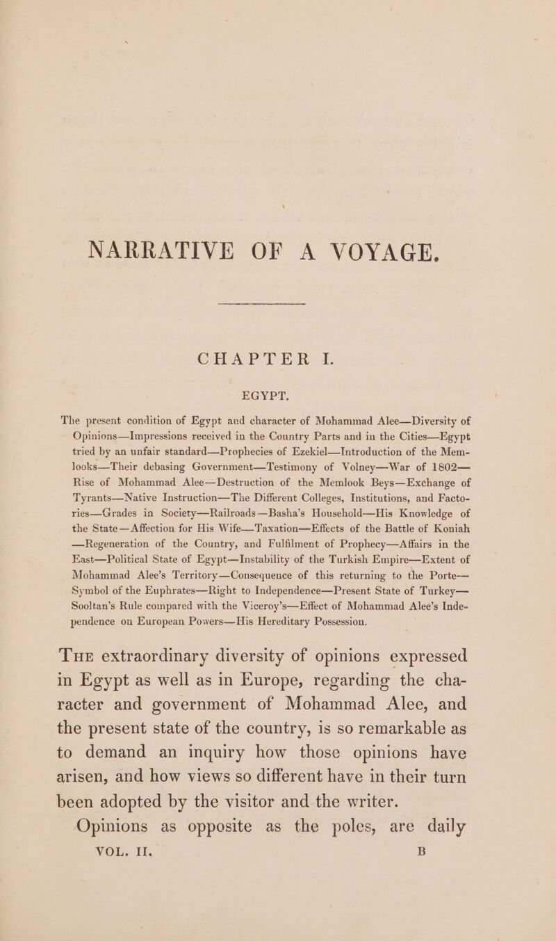 NARRATIVE OF A VOYAGE. Cais Pol Halve Ae EGYPT. The present condition of Egypt and character of Mohammad Alee—Diversity of Opinions—Impressions received in the Country Parts and in the Cities—Egypt tried by an unfair standard—Prophecies of Ezekiel—Introduction of the Mem- looks—Their debasing Government—Testimony of Volney—War of 1802— Rise of Mohammad Alee—Destruction of the Memlook Beys—Exchange of Tyrants—Native Instruction—The Different Colleges, Institutions, and Facto- ries—Grades in Society—Railroads—Basha’s Household—His Knowledge of the State— Affection for His Wife—Taxation—Effects of the Battle of Koniah —Regeneration of the Country, and Fulfilment of Prophecy—Affairs in the East—Political State of Egypt—Instability of the Turkish Empire—Extent of Mohammad Alee’s Territory—Consequence of this returning to the Porte— Symbol of the Euphrates—Right to Independence—Present State of Turkey— Sooltan’s Rule compared with the Viceroy’s—Effect of Mohammad Alee’ s Inde- pendence on European Powers—His Hereditary Possession. Tue extraordinary diversity of opinions expressed in Egypt as well as in Europe, regarding the cha- racter and government of Mohammad Alee, and the present state of the country, is so remarkable as to demand an inquiry how those opinions have arisen, and how views so different have in their turn been adopted by the visitor and the writer. Opinions as opposite as the poles, are daily VOL, il, B