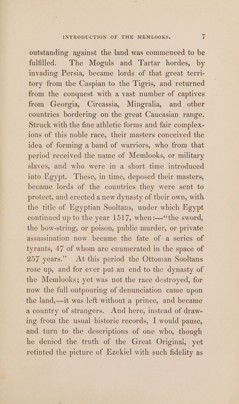 outstanding against the land was commenced to be fulfilled. The Moguls and Tartar hordes, by invading Persia, became lords of that great terri- tory from the Caspian to the Tigris, and returned from the conquest with a vast number of captives from Georgia, Circassia, Mingralia, and other countries bordering on the great Caucasian range. Struck with the fine athletic forms and fair complex- ions of this noble race, their masters conceived the idea of forming a band of warriors, who from that period received the name of Memlooks, or military slaves, and who were in a short time introduced into Egypt. ‘These, in time, deposed their masters, became lords of the countries they were sent to protect, and erected a new dynasty of their own, with the title of Egyptian Sooltans, under which Egypt continued up to the year 1517, when:—“the sword, the bow-string, or poison, public murder, or private assassination now became the fate of a series of tyrants, 47 of whom are enumerated in the space of 257 years.” At this period the Ottoman Sooltans rose up, and for ever put an end to the dynasty of the Memlooks; yet was not the race destroyed, for now the full outpouring of denunciation came upon the land,—it was left without a prince, and became a country of strangers. And here, instead of draw- ing from the usual historic records, I would pause, and turn to the descriptions of one who, though he denied the truth of the Great Original, yet retinted the picture of Ezekiel with such fidelity as