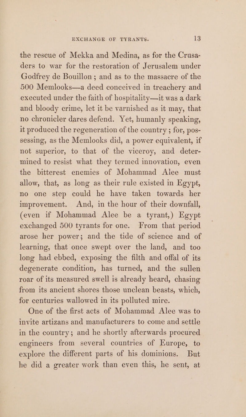 the rescue of Mekka and Medina, as for the Crusa- ders to war for the restoration of Jerusalem under Godfrey de Bouillon ; and as to the massacre of the 500 Memlooks—a deed conceived in treachery and executed under the faith of hospitality—it was a dark and bloody crime, let it be varnished as it may, that no chronicler dares defend. Yet, humanly speaking, it produced the regeneration of the country ; for, pos- sessing, as the Memlocks did, a power equivalent, if not superior, to that of the viceroy, and deter- mined to resist what they termed innovation, even the bitterest enemies of Mohammad Alee must allow, that, as long as their rule existed in Egypt, no one step could he have taken towards her improvement. And, in the hour of their downfall, (even if Mohammad Alee be a tyrant,) Egypt exchanged 500 tyrants for one. From that period arose her power; and the tide of science and of learning, that once swept over the land, and too long had ebbed, exposing the filth and offal of its degenerate condition, has turned, and the sullen roar of its measured swell is already heard, chasing from its ancient shores those unclean beasts, which, for centuries wallowed in its polluted mire. One of the first acts of Mohammad Alee was to invite artizans and manufacturers to come and settle in the country; and he shortly afterwards procured. engineers from several countries of Europe, to explore the different parts of his dominions. But he did a greater work than even this, he sent, at