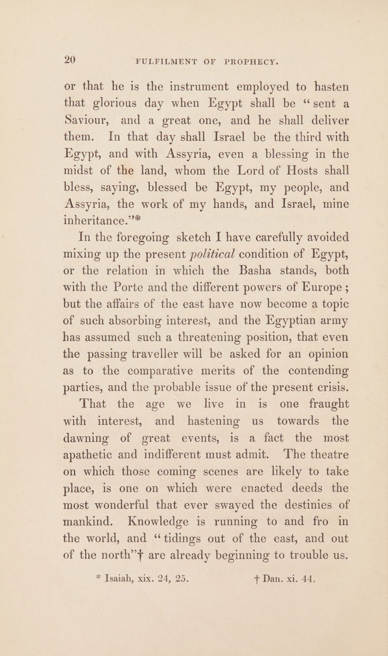 or that he is the instrument employed to hasten that glorious day when Egypt shall be “sent a Saviour, and a great one, and he shall deliver them. In that day shall Israel be the third with Egypt, and with Assyria, even a blessing in the midst of the land, whom the Lord of Hosts shall bless, saying, blessed be Egypt, my people, and Assyria, the work of my hands, and Israel, mine inheritance.”* | In the foregoing sketch I have carefully avoided mixing up the present political condition of Egypt, or the relation in which the Basha stands, both with the Porte and the different powers of Kurope ; but the affairs of the east have now become a topic of such absorbing interest, and the Egyptian army has assumed such a threatening position, that even the passing traveller will be asked for an opinion as to the comparative merits of the contending parties, and the probable issue of the present crisis. That the age we live in is one fraught with interest, and hastening us towards the dawning of great events, is a fact the most apathetic and indifferent must admit. ‘The theatre on which those coming scenes are likely to take place, is one on which were enacted deeds the most wonderful that ever swayed the destinies of mankind. Knowledge is running to and fro in the world, and “tidings out of the east, and out of the north’’f are already beginning to trouble us. * Tsaiah, xix. 24, 25. + Dan. xi. 44.