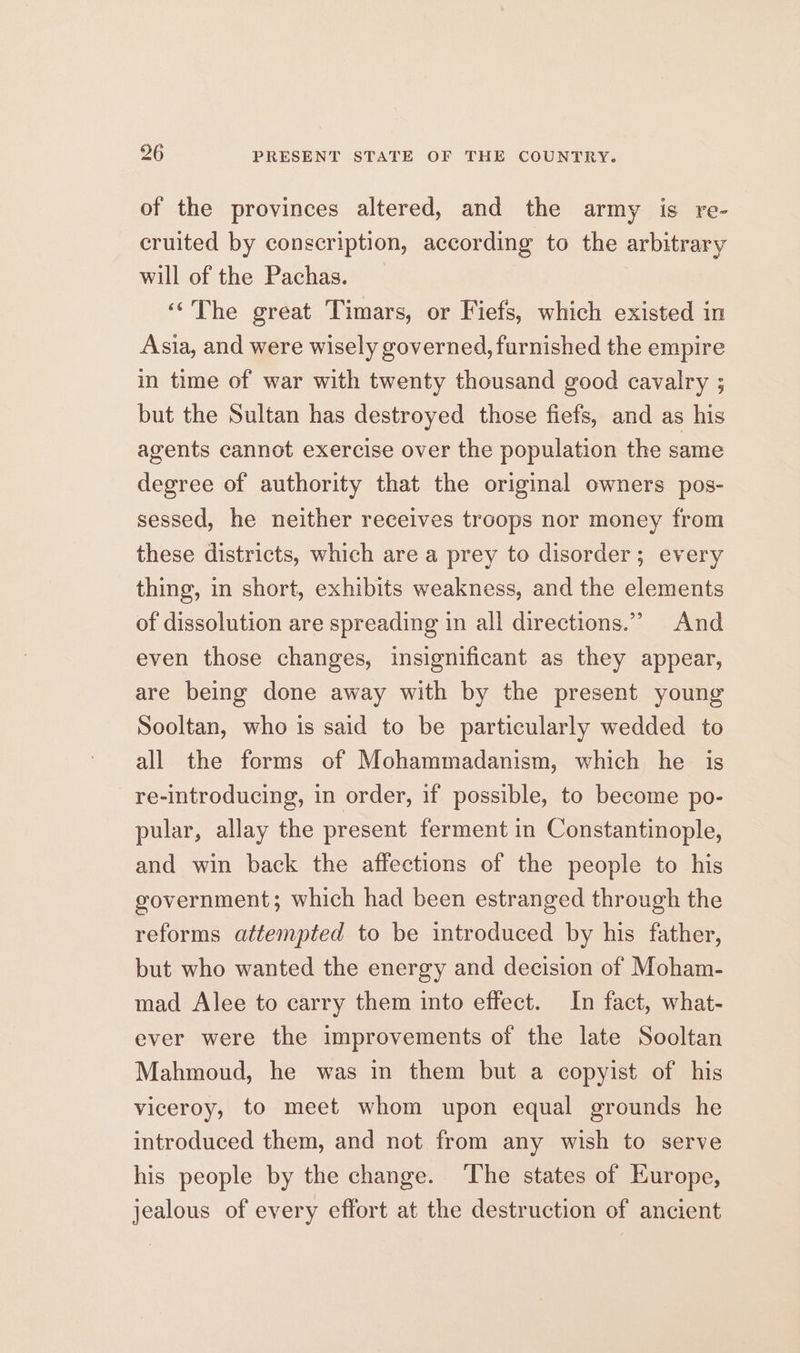 of the provinces altered, and the army is re- cruited by conscription, according to the arbitrary will of the Pachas. “The great Timars, or Fiefs, which existed in Asia, and were wisely governed, farnished the empire in time of war with twenty thousand good cavalry ; but the Sultan has destroyed those fiefs, and as his agents cannot exercise over the population the same degree of authority that the original owners pos- sessed, he neither receives troops nor money from these districts, which are a prey to disorder; every thing, in short, exhibits weakness, and the elements of dissolution are spreading in all directions.” And even those changes, insignificant as they appear, are being done away with by the present young Sooltan, who is said to be particularly wedded to all the forms of Mohammadanism, which he is re-introducing, in order, if possible, to become po- pular, allay the present ferment in Constantinople, and win back the affections of the people to his government; which had been estranged through the reforms attempted to be introduced by his father, but who wanted the energy and decision of Moham- mad Alee to carry them into effect. In fact, what- ever were the improvements of the late Sooltan Mahmoud, he was in them but a copyist of his viceroy, to meet whom upon equal grounds he introduced them, and not from any wish to serve his people by the change. The states of Europe, jealous of every effort at the destruction of ancient