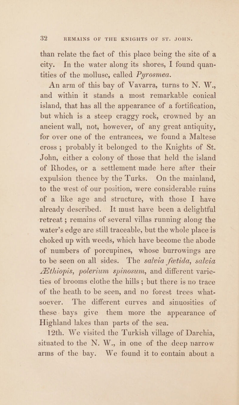 ou REMAINS OF THE KNIGHTS OF ST. JOHN. than relate the fact of this place being the site of a city. In the water along its shores, I found quan- tities of the molluse, called Pyrosmea. An arm of this bay of Vavarra, turns to N. W., and within it stands a most remarkable conical island, that has all the appearance of a fortification, but which is a steep craggy rock, crowned by an ancient wall, not, however, of any great antiquity, for over one of the entrances, we found a Maltese cross ; probably it belonged to the Knights of St. John, either a colony of those that held the island of Rhodes, or a settlement made here after their expulsion thence by the Turks. On the mainland, to the west of our position, were considerable ruins of a like age and structure, with those I have already described. It must have been a delightful retreat 5; remains of several villas running along the water’s edge are still traceable, but the whole place is choked up with weeds, which have become the abode of numbers of porcupines, whose burrowings are to be seen on all sides. The salvia fetida, salvia Aithiopis, polerium spinosum, and different varie- ties of brooms clothe the hills ; but there is no trace of the heath to be seen, and no forest trees what- soever. ‘The different curves and sinuosities of these: bays give them more the appearance of Highland lakes than parts of the sea. 12th. We visited the Turkish village of Darchia, situated to the N. W., in one of the deep narrow arms of the bay. We found it to contain about a