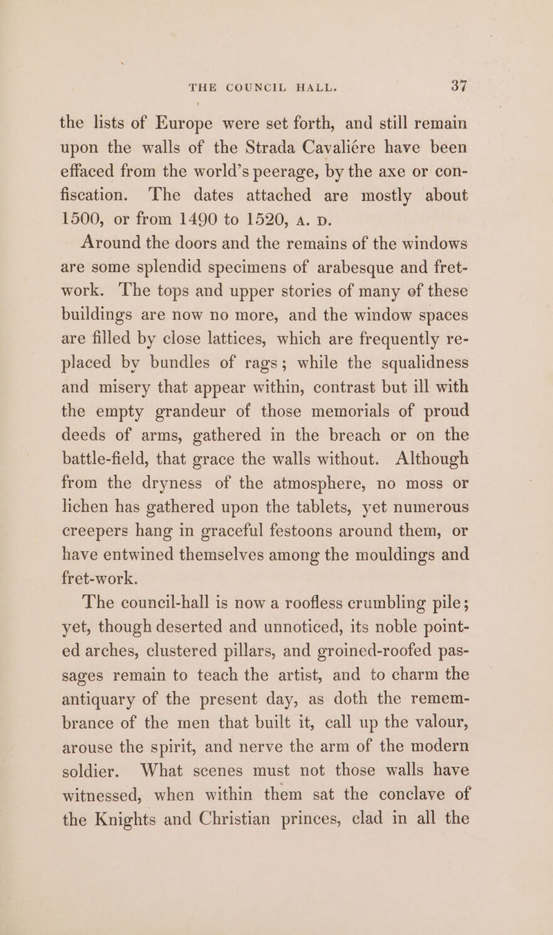 the lists of Europe were set forth, and still remain upon the walls of the Strada Cavaliere have been effaced from the world’s peerage, by the axe or con- fiscation. ‘The dates attached are mostly about 1500, or from 1490 to 1520, a. pv. Around the doors and the remains of the windows are some splendid specimens of arabesque and fret- work. ‘The tops and upper stories of many of these buildings are now no more, and the window spaces are filled by close lattices, which are frequently re- placed by bundles of rags; while the squalidness and misery that appear within, contrast but ill with the empty grandeur of those memorials of proud deeds of arms, gathered in the breach or on the battle-field, that grace the walls without. Although from the dryness of the atmosphere, no moss or lichen has gathered upon the tablets, yet numerous creepers hang in graceful festoons around them, or have entwined themselves among the mouldings and fret-work. The council-hall is now a roofless crumbling pile; yet, though deserted and unnoticed, its noble point- ed arches, clustered pillars, and groined-roofed pas- sages remain to teach the artist, and to charm the antiquary of the present day, as doth the remem- brance of the men that built it, call up the valour, arouse the spirit, and nerve the arm of the modern soldier. What scenes must not those walls have witnessed, when within them sat the conclave of the Knights and Christian princes, clad in all the