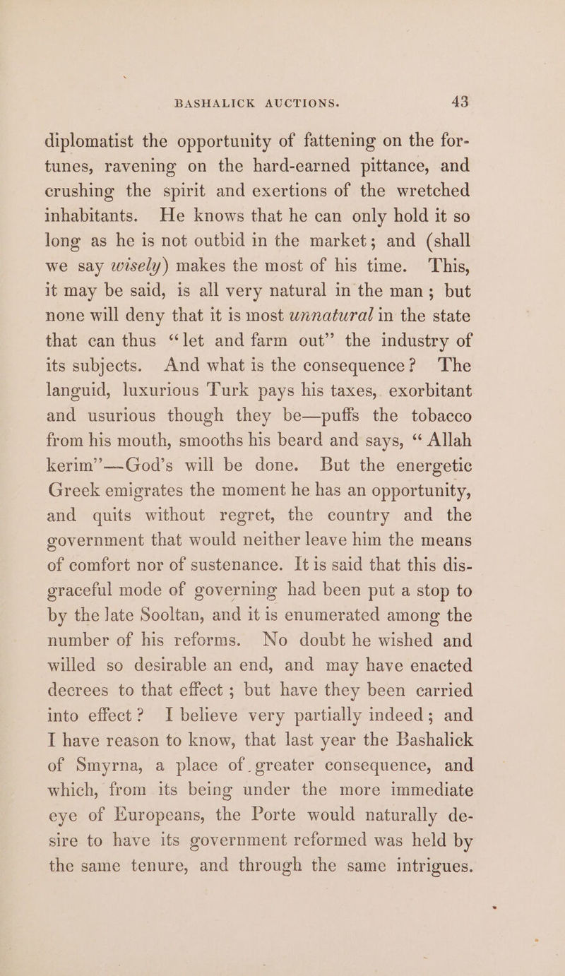 diplomatist the opportunity of fattening on the for- tunes, ravening on the hard-earned pittance, and crushing the spirit and exertions of the wretched inhabitants. He knows that he can only hold it so long as he is not outbid in the market; and (shall we say wisely) makes the most of his time. This, it may be said, is all very natural in the man; but none will deny that it is most wxnatural in the state that can thus “let and farm out” the industry of its subjects. And what is the consequence? ‘The languid, luxurious ‘Turk pays his taxes, exorbitant and usurious though they be—puffs the tobacco from his mouth, smooths his beard and says, “ Allah kerim’—God’s will be done. But the energetic Greek emigrates the moment he has an opportunity, and quits without regret, the country and the government that would neither leave him the means of comfort nor of sustenance. It is said that this dis- graceful mode of governing had been put a stop to by the late Sooltan, and it is enumerated among the number of his reforms. No doubt he wished and willed so desirable an end, and may have enacted decrees to that effect ; but have they been carried into effect? I believe very partially indeed; and I have reason to know, that last year the Bashalick of Smyrna, a place of greater consequence, and which, from its being under the more immediate eye of Kuropeans, the Porte would naturally de- sire to have its government reformed was held by the same tenure, and through the same intrigues.