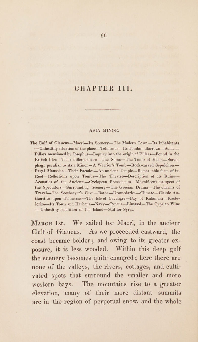 CHAPTER III. ASIA MINOR. The Gulf of Glaucus—Maeri—Its Scenery —The Modern Town—Its Inhabitants — Unhealthy situation of the place—Telmessus—Its Tombs—Barrows—Stele— Pillars mentioned by Josephus—lInquiry into the origin of Pillars—Found in the British Isles—Their different uses—The Soros—The Tomb of Helen—Sarco- phagi peculiar to Asia Minor—A Warrior’s Tomb—Rock-carved Sepulchres— Regal Mausolea—Their Facades—An ancient Temple— Remarkable form of its Roof—Reflections upon Tombs—The Theatre—Description of its Ruins— Acoustics of the Ancients—Cyclopean Prosceneum—Magnificent prospect of the Spectators—Surrounding Scenery—The Grecian Drama—The charms of Travel—The Soothsayer’s Cave—Baths—Dromedaries—Climate—Classic Au- thorities upon Telmessus—The Isle of Cavaligre—Bay of Kalamaki—Kaste- lorizo—Its Town and Harbour—Navy—Cyprus—Limasol—The Cyprian Wine —Unhealthy condition of the Island—Sail for Syria. Marcu Ist. We sailed for Macri, in the ancient Gulf of Glaucus. As we proceeded eastward, the coast became bolder; and owing to its greater ex- posure, it is less wooded. Within this deep gulf the scenery becomes quite changed ; here there are none of the valleys, the rivers, cottages, and culti- vated spots that surround the smaller and more western bays. The mountains rise to a greater elevation, many of their more distant summits are in the region of perpetual snow, and the whole