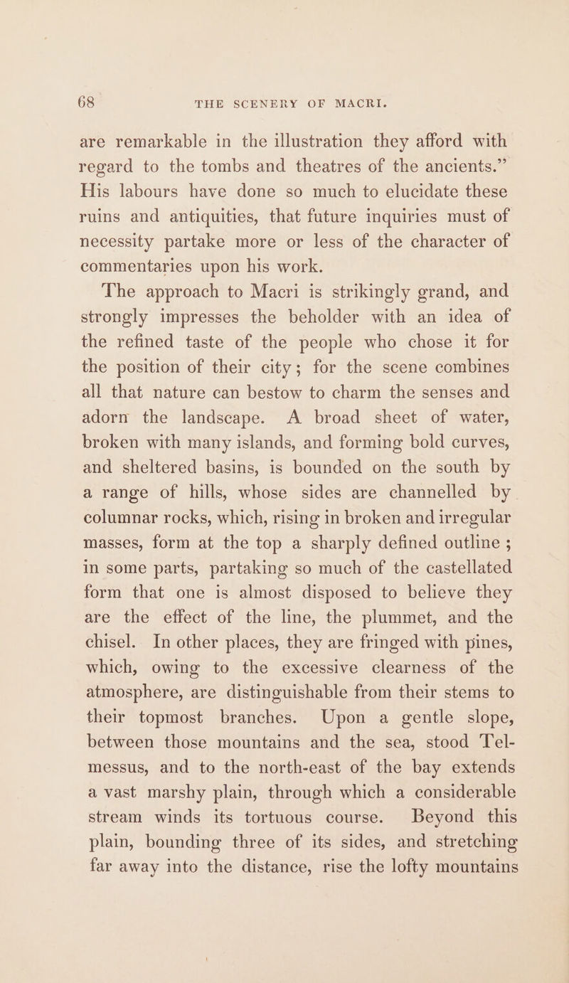 are remarkable in the illustration they afford with regard to the tombs and theatres of the ancients.” His labours have done so much to elucidate these ruins and antiquities, that future inquiries must of necessity partake more or less of the character of commentaries upon his work. The approach to Macri is strikingly grand, and strongly impresses the beholder with an idea of the refined taste of the people who chose it for the position of their city; for the scene combines all that nature can bestow to charm the senses and adorn the landscape. A broad sheet of water, broken with many islands, and forming bold curves, and sheltered basins, is bounded on the south by a range of hills, whose sides are channelled by columnar rocks, which, rising in broken and irregular masses, form at the top a sharply defined outline ; in some parts, partaking so much of the castellated form that one is almost disposed to believe they are the effect of the line, the plummet, and the chisel. In other places, they are fringed with pines, which, owing to the excessive clearness of the atmosphere, are distinguishable from their stems to their topmost branches. Upon a gentle slope, between those mountains and the sea, stood Tel- messus, and to the north-east of the bay extends avast marshy plain, through which a considerable stream winds its tortuous course. Beyond this plain, bounding three of its sides, and stretching far away into the distance, rise the lofty mountains