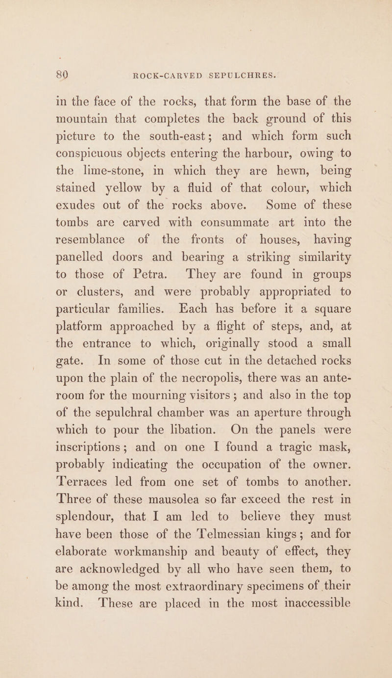 in the face of the rocks, that form the base of the mountain that completes the back ground of this picture to the south-east; and which form such conspicuous objects entering the harbour, owing to the lime-stone, in which they are hewn, being stamed yellow by a fluid of that colour, which exudes out of the rocks above. Some of these tombs are carved with consummate art into the resemblance of the fronts of houses, having panelled doors and bearing a striking similarity to those of Petra. They are found in groups or clusters, and were probably appropriated to particular families. Each has before it a square platform approached by a flight of steps, and, at the entrance to which, originally stood a small gate. In some of those cut in the detached rocks upon the plain of the necropolis, there was an ante- room for the mourning visitors ; and also in the top of the sepulchral chamber was an aperture through which to pour the libation. On the panels were inscriptions; and on one I found a tragic mask, probably indicating the occupation of the owner. Terraces led from one set of tombs to another. Three of these mausolea so far exceed the rest in splendour, that I am led to believe they must have been those of the Telmessian kings; and for elaborate workmanship and beauty of effect, they are acknowledged by all who have seen them, to be among the most extraordinary specimens of their kind. These are placed in the most inaccessible