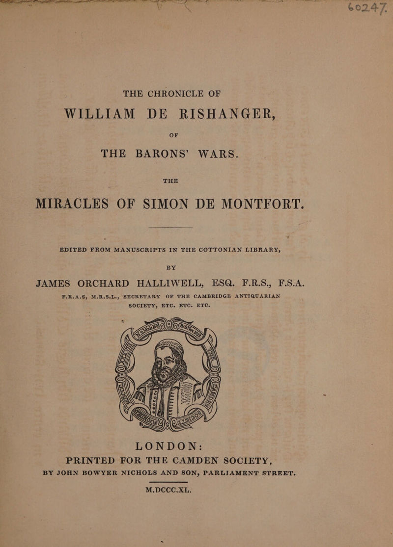 THE CHRONICLE OF WILLIAM DE RISHANGER, OF THE BARONS’ WARS. THE MIRACLES OF SIMON DE MONTFORT. EDITED FROM MANUSCRIPTS IN THE COTTONIAN LIBRARY, LONDON: PRINTED FOR THE CAMDEN SOCIETY, BY JOHN BOWYER NICHOLS AND SON, PARLIAMENT STREET. M.DCCC.XL.
