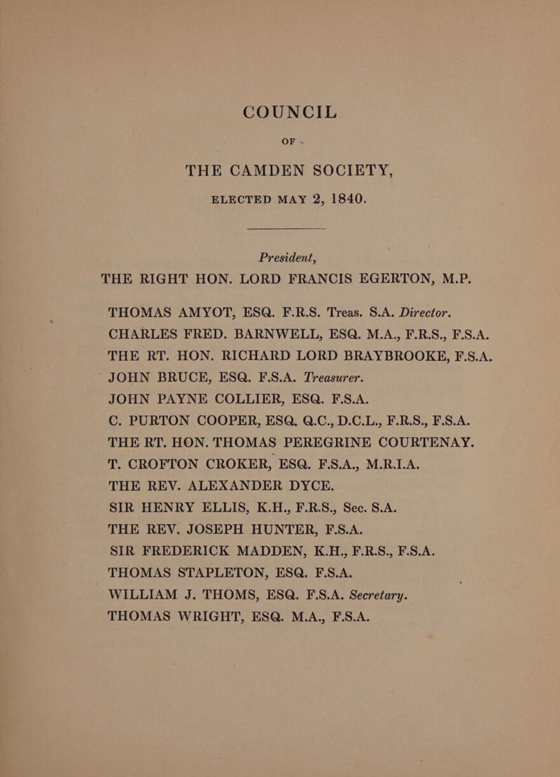 COUNCIL OF x THE CAMDEN SOCIETY, ELECTED MAY 2, 1840. President, THE RIGHT HON. LORD FRANCIS EGERTON, M.P. THOMAS AMYOT, ESQ. F.R.S. Treas. S.A. Director. CHARLES FRED. BARNWELL, ESQ. M.A., F.R.S., F.S.A. THE RT. HON. RICHARD LORD BRAYBROOKEH, F.S.A. JOHN BRUCE, ESQ. F.S.A. Treasurer. JOHN PAYNE COLLIER, ESQ. F.S.A. C. PURTON COOPER, ESQ, Q.C., D.C.L., F.R.S., F.S.A. THE RT. HON. THOMAS PEREGRINE COURTENAY. T. CROFTON CROKER, ESQ. F.S.A., M.R.I.A. THE REV. ALEXANDER DYCE. SIR HENRY ELLIS, K.H., F.R.S., Sec. S.A. THE REV. JOSEPH HUNTER, F.S.A. SIR FREDERICK MADDEN, K.H., F.R.S., F.S.A. THOMAS STAPLETON, ESQ. F.S.A. WILLIAM J. THOMS, ESQ. F.S.A. Secretary. THOMAS WRIGHT, ESQ. M.A., F.S.A.