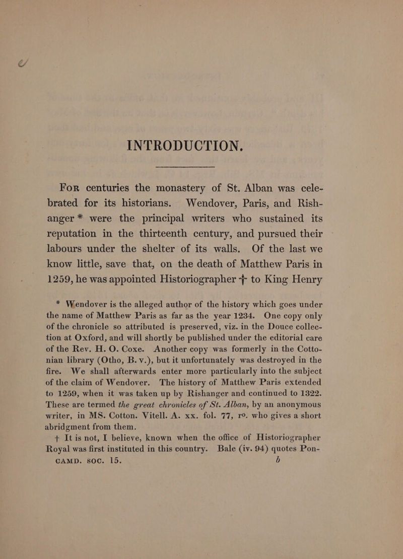 INTRODUCTION, For centuries the monastery of St. Alban was cele- brated for its historians. Wendover, Paris, and Rish- anger * were the principal writers who sustained its reputation in the thirteenth century, and pursued their labours under the shelter of its walls. Of the last we know little, save that, on the death of Matthew Paris in 1259, he was appointed Historiographer -~ to King Henry * Wendover is the alleged author of the history which goes under the name of Matthew Paris as far as the year 1234. One copy only of the chronicle so attributed is preserved, viz. in the Douce collec- tion at Oxford, and will shortly be published under the editorial care of the Rev. H. O. Coxe. Another copy was formerly in the Cotto- nian library (Otho, B.v.), but it unfortunately was destroyed in the fire. We shall afterwards enter more particularly into the subject of the claim of Wendover. The history of Matthew Paris extended to 1259, when it was taken up by Rishanger and continued to 1322. These are termed the great chronicles of St. Alban, by an anonymous writer, in MS. Cotton. Vitell. A. xx. fol. 77, ro. who gives a short abridgment from them. + It is not, I believe, known when the office of Historiographer Royal was first instituted in this country. Bale (iv. 94) quotes Pon-