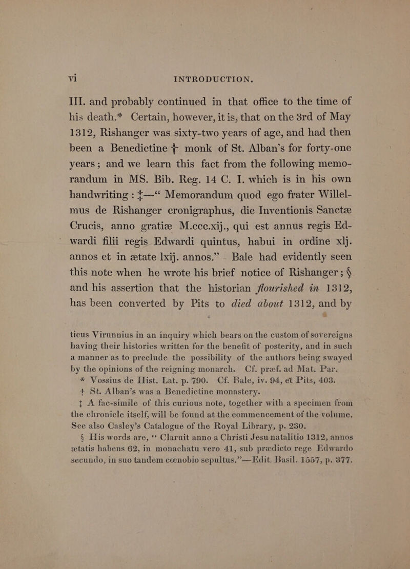 III. and probably continued in that office to the time of his death.* Certain, however, it is, that on the 3rd of May 1312, Rishanger was sixty-two years of age, and had then been a Benedictine + monk of St. Alban’s for forty-one years ; and we learn this fact from the following memo- randum in MS. Bib. Reg. 14 C. I. which is in his own handwriting : {—“ Memorandum quod ego frater Willel- mus de Rishanger cronigraphus, die Inventionis Sanctze Crucis, anno gratiz M.ccc.xij., qui est annus regis Kd- wardi filii regis Edwardi quintus, habui in ordine xlj. annos et in etate lxij. annos,” - Bale had evidently seen this note when he wrote his brief notice of Rishanger ; § and his assertion that the historian flourished in 1312, has been converted by Pits to died about 1312, and by ticus Virunnius in an inquiry which bears on the custom of sovereigns having their histories written for the benefit of posterity, and in such a manner as to preclude the possibility of the authors being swayed by the opinions of the reigning monarch. Cf. pref.ad Mat. Par. * Vossius de Hist. Lat. p.'790. Cf. Bale, iv. 94, et Pits, 403. + St. Alban’s was a Benedictine monastery. t A fac-simile of this curious note, together with a specimen from the chronicle itself, will be found at the commencement of the volume. See also Casley’s Catalogue of the Royal Library, p. 230. § His words are, “ Claruit anno a Christi Jesu natalitio 1312, annos wetatis habens 62, in monachatu vero 41, sub pradicto rege Edwardo secundo, in suo tandem coenobio sepultus.”—Edit, Basil. 1557, p. 377.