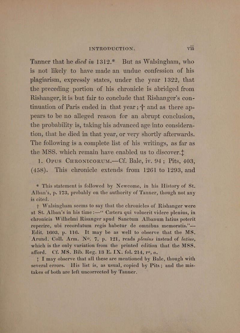 Tanner that he died in 1312.* But as Walsingham, who is not likely to have made an undue confession of his plagiarism, expressly states, under the year 1322, that the preceding portion of his chronicle is abridged from Rishanger, it is but fair to conclude that Rishanger’s con- tinuation of Paris ended in that year;-f~ and as there ap- pears to be no alleged reason for an abrupt conclusion, the probability is, taking his advanced age into considera- tion, that he died in that year, or very shortly afterwards. The following is a complete list of his writings, as far as the MSS. which remain have enabled us to discover. 1. Opus CHRONICORUM.—Cf. Bale, iv. 94; Pits, 403, (458). This chronicle extends from 1261 to 1293, and * This statement is followed by Newcome, in his History of St. Alban’s, p. 173, probably on the authority of Tanner, though not any is cited. + Walsingham seems to say that the chronicles of Rishanger were at St. Alban’s in his time :—‘* Catera qui voluerit videre plenius, in chronicis Wilhelmi Risanger apud Sanctum Albanum latius poterit reperire, ubi recordatum regis habetur de omnibus memoratis.”— Edit. 1603, p. 116. It may be as well to observe that the MS. Arund, Coll. Arm. No. 7, p. 121, reads plenius instead of latius, which is the only variation from the printed edition that the MSS. afford. Cf. MS. Bib. Reg. 13 E. IX. fol. 214, ro, a. t I may observe that all these are mentioned by Bale, though with several errors. His list is, as usual, copied by Pits; and the mis- takes of both are left uncorrected by Tanner.