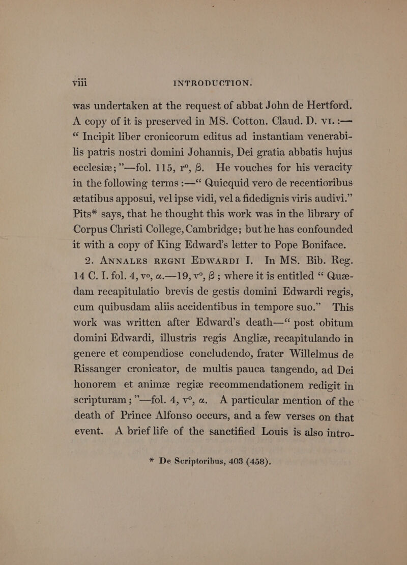 was undertaken at the request of abbat John de Hertford. A copy of it is preserved in MS. Cotton. Claud. D. vi. :— * Incipit liber cronicorum editus ad instantiam venerabi- lis patris nostri domini Johannis, Dei gratia abbatis hujus ecclesiz; ”’—fol. 115, r°, 8. He vouches for his veracity in the following terms :—“‘ Quicquid vero de recentioribus zetatibus apposui, vel ipse vidi, vel a fidedignis viris audivi.” Pits* says, that he thought this work was in the library of Corpus Christi College, Cambridge; but he has confounded it with a copy of King Edward’s letter to Pope Boniface. 2. ANNALES REGNI Epwarpr I. In MS. Bib. Reg. 14 C. I. fol. 4, vo, «.—19, v°, 8; where it is entitled “ Que- dam recapitulatio brevis de gestis domini Edwardi regis, cum quibusdam aliis accidentibus in tempore suo.” This work was written after Edward’s death—“ post obitum domini Edwardi, illustris regis Anglize, recapitulando in genere et compendiose concludendo, frater Willelmus de Rissanger cronicator, de multis pauca tangendo, ad Dei honorem et anime regize recommendationem redigit in scripturam ; ’—fol. 4, v°, a. A particular mention of the death of Prince Alfonso occurs, and a few verses on that event. A brief life of the sanctified Louis is also Intro- * De Scriptoribus, 403 (458),