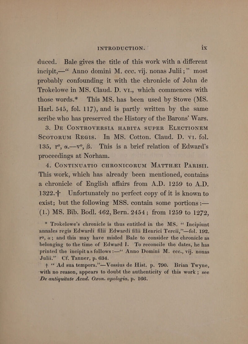 duced. Bale gives the title of this work with a different incipit,—* Anno domini M. ccc. vij. nonas Julii;’’ most probably confounding it with the chronicle of John de Trokelowe in MS. Claud. D. vi., which commences with those words.* This MS. has been used by Stowe (MS. Harl. 545, fol. 117), and is partly written by the same scribe who has preserved the History of the Barons’ Wars. 3. De CONTROVERSIA HABITA SUPER ELECTIONEM ScotoruM Rerets. In MS. Cotton. Claud. D. vr. fol. 135, r°, a.—v°, 6. This is a brief relation of Edward’s proceedings at Norham. 4. CONTINUATIO CHRONICORUM MATTHZ&amp;I PARIstIt. This work, which has already been mentioned, contains a chronicle of English affairs from A.D. 1259 to A.D. 1322. Unfortunately no perfect copy of it is known to exist; but the following MSS. contain some portions :— (1.) MS. Bib. Bodl. 462, Bern. 2454; from 1259 to 1272, * Trokelowe’s chronicle is thus entitled in the MS. “ Incipiunt annales regis Edwardi filii Edwardi filii Henrici Tercii,’’—fol. 192. ro, a; and this may have misled Bale to consider the chronicle as belonging to the time of Edward I. To reconcile the dates, he has printed the incipit as follows :—‘‘ Anno Domini M. cce., vij. nonas Julii.”” Cf. Tanner, p. 634. + “‘ Ad sua tempora.”—Vossius de Hist. p. 790. Brian Twyne, ‘with no reason, appears to doubt the authenticity of this work ; see De antiquitate Acad. Oxon. apologia, p. 166.