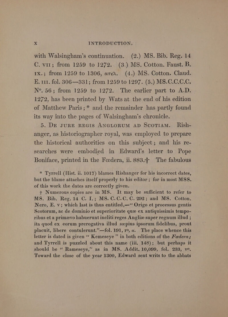 with Walsingham’s continuation. (2.) MS. Bib. Reg. 14 C. vir; from 1259 to 1272.. (3.) MS. Cotton. Faust. Bb. 1x.; from 1259 to 1306, area. (4.) MS. Cotton. Claud. E. 111. fol. 306—331; from 1259 to 1297. (5.) MS.C.C.C.C. N°. 56; from 1259 to 1272. The earlier part to A.D. 1272, has been printed by Wats at the end of his edition of Matthew Paris ; * and the remainder has partly found its way into the pages of Walsingham’s chronicle. 5. DE JURE REGIS ANGLORUM AD ScoTiaM. Rish- anger, as historiographer royal, was employed to prepare the historical authorities on this subject; and his re- searches were embodied in Edward’s letter to Pope Boniface, printed in the Foedera, ii. 883. The fabulous * Tyrrell (Hist. ii. 1017) blames Rishanger for his incorrect dates, but the blame attaches itself properly to his editor; for in most MSS. of this work the dates are correctly given. + Numerous copies are in MS. It may be suflicient to refer to MS. Bib. Reg. 14 C. I.; MS. C.C.C. C. 292; and MS. Cotton. Nero, E. v; which last is thus entitled,—‘‘ Origo et processus gentis Scotorum, ac de dominio et superioritate que ex antiquissimis tempo- ribus et a primevo habuerunt incliti reges Angliz super regnum illud ; ita quod ex eorum prerogativa illud szpius ipsorum fidelibus, prout placuit, libere contulerunt.”—fol. 191, r°, a. The place whence this letter is dated is given ‘‘ Kemeseye ” in both editions of the Federa; and Tyrrell is puzzled about this name (iii. 148); but perhaps it should be “ Rameseye,” as in MS. Addit. 10,099, fol. 233, vo. Toward the close of the year 1300, Edward sent writs to the abbats