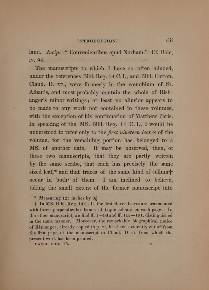 land. Incip. “ Convenientibus apud Norham.” Cf. Bale, lv. 94, The manuscripts to which I have so often alluded, under the references Bibl. Reg. 14 C.I., and Bibl. Cotton. Claud. D. vi1., were formerly in the ccenobium of St. Alban’s, and most probably contain the whole of Rish- anger’s minor writings; at least no allusion appears to be made to any work not contained in these volumes, with the exception of his continuation of Matthew Paris. In speaking of the MS. Bibl. Reg. 14 C. 1, I would be understood to refer only to the jirst nineteen leaves of the volume, for the remaining portion has belonged to a MS. of another date. It may be observed, then, of these two manuscripts, that they are partly written by the same scribe, that each has precisely the same sized leaf,* and that traces of the same kind of vellum occur in both* of them. I am inclined to _ believe, taking the small extent of the former manuscript into * Measuring 123 inches by 84. + In MS. Bibl. Reg. 14C. L., the first eleven leaves are ornamented with three perpendicular bands of triple colours on each page. In the other manuscript, we find ff. 1—96 and ff. 115—191, distinguished in the same manner. Moreover, the remarkable biographical notice of Rishanger, already copied in p. vi. has been evidently cut off from the first page of the manuscript in Claud. D. vi. from which the present work has been printed.