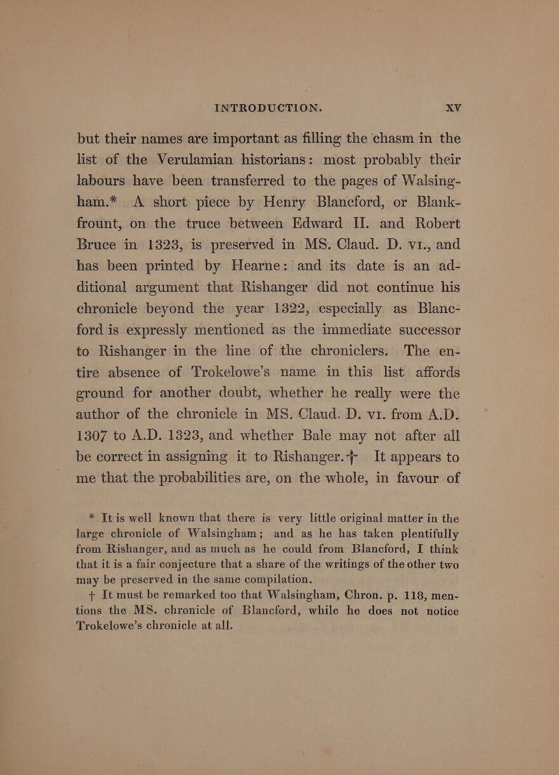 but their names are important as filling the chasm in the list of the Verulamian historians: most probably their labours have been transferred to the pages of Walsing- ham.* A short piece by Henry Blancford, or Blank- frount, on the truce between Edward II. and Robert Bruce in 1323, is preserved in MS. Claud. D. v1., and has been printed by Hearne: and its date is an ad- ditional argument that Rishanger did not continue his chronicle beyond the year 1322, especially as Blanc- ford is expressly mentioned as the immediate successor to Rishanger in the line of the chroniclers. The en- tire absence of Trokelowe’s name in this list affords ground for another doubt, whether he really were the author of the chronicle in MS. Claud. D. v1. from A.D. 1307 to A.D. 1323, and whether Bale may not after all be correct in assigning it to Rishanger.-~ It appears to me that the probabilities are, on the whole, in favour of * It is well known that there is very little original matter in the large chronicle of Walsingham; and as he has taken plentifully from Rishanger, and as much as he could from Blancford, I think that it is a fair conjecture that a share of the writings of the other two may be preserved in the same compilation. + It must be remarked too that Walsingham, Chron. p. 118, men- tions the MS. chronicle of Blancford, while he does not notice Trokelowe’s chronicle at all.