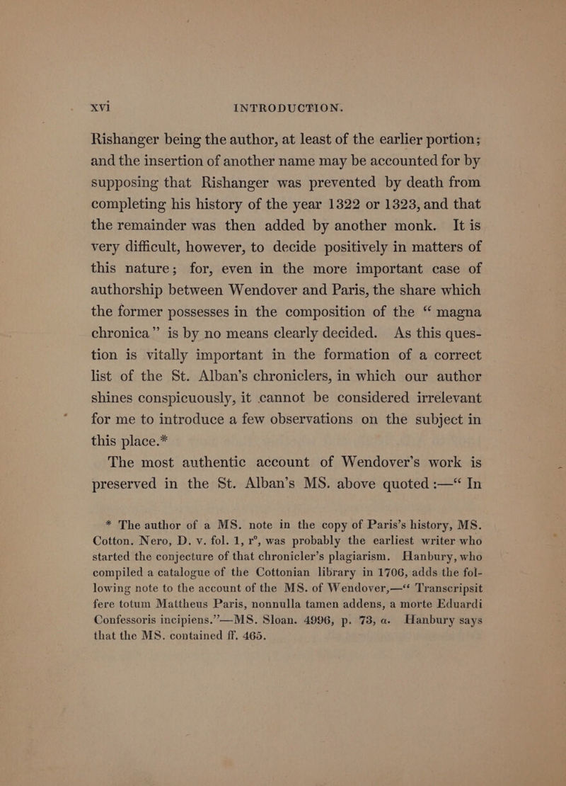 Rishanger being the author, at least of the earlier portion; and the insertion of another name may be accounted for by supposing that Rishanger was prevented by death from completing his history of the year 1322 or 1323, and that the remainder was then added by another monk. It is very difficult, however, to decide positively in matters of this nature; for, even in the more important case of authorship between Wendover and Paris, the share which the former possesses in the composition of the “ magna chronica”’ is by no means clearly decided. As this ques- tion is vitally important in the formation of a correct list of the St. Alban’s chroniclers, in which our author shines conspicuously, it cannot be considered irrelevant for me to introduce a few observations on the subject in this place.* The most authentic account of Wendover’s work is preserved in the St. Alban’s MS. above quoted :—“ In * The author of a MS. note in the copy of Paris’s history, MS. Cotton. Nero, D. vy. fol. 1, r°, was probably the earliest writer who started the conjecture of that chronicler’s plagiarism. Slanbury, who compiled a catalogue of the Cottonian library in 1706, adds the fol- lowing note to the account of the MS. of Wendover,—*‘ Transcripsit fere totum Mattheus Paris, nonnulla tamen addens, a morte Eduardi Confessoris incipiens.”—MS. Sloan. 4996, p. 73, a. Hanbury says that the MS. contained ff. 465.