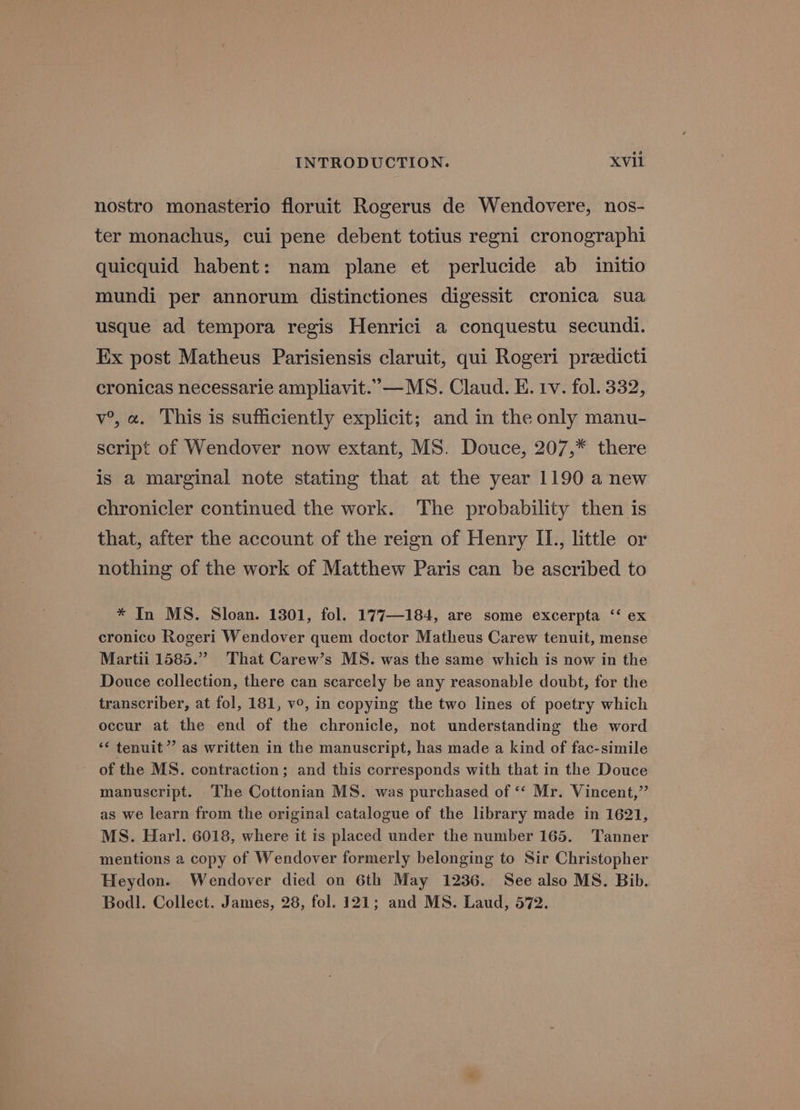 nostro monasterio floruit Rogerus de Wendovere, nos- ter monachus, cui pene debent totius regni cronographi quicquid habent: nam plane et perlucide ab initio mundi per annorum distinctiones digessit cronica sua usque ad tempora regis Henrici a conquestu secundi. Ex post Matheus Parisiensis claruit, qui Rogeri preedicti cronicas necessarie ampliavit.”—MS. Claud. E. tv. fol. 332, v°, a. This is sufficiently explicit; and in the only manu- script of Wendover now extant, MS. Douce, 207,* there is a marginal note stating that at the year 1190 a new chronicler continued the work. The probability then is that, after the account of the reign of Henry IL., little or nothing of the work of Matthew Paris can be ascribed to * In MS. Sloan. 1301, fol. 177—184, are some excerpta ‘‘ ex cronicu Rogeri Wendover quem doctor Matheus Carew tenuit, mense Martii 1585.” That Carew’s MS. was the same which is now in the Douce collection, there can scarcely be any reasonable doubt, for the transcriber, at fol, 181, v°, in copying the two lines of poetry which occur at the end of the chronicle, not understanding the word ‘* tenuit”’ as written in the manuscript, has made a kind of fac-simile of the MS. contraction; and this corresponds with that in the Douce manuscript. The Cottonian MS. was purchased of ‘‘ Mr. Vincent,” as we learn from the original catalogue of the library made in 1621, MS. Harl. 6018, where it is placed under the number 165. Tanner mentions a copy of Wendover formerly belonging to Sir Christopher Heydon. Wendover died on 6th May 1236. See also MS. Bib. Bodl. Collect. James, 28, fol. 121; and MS. Laud, 572.