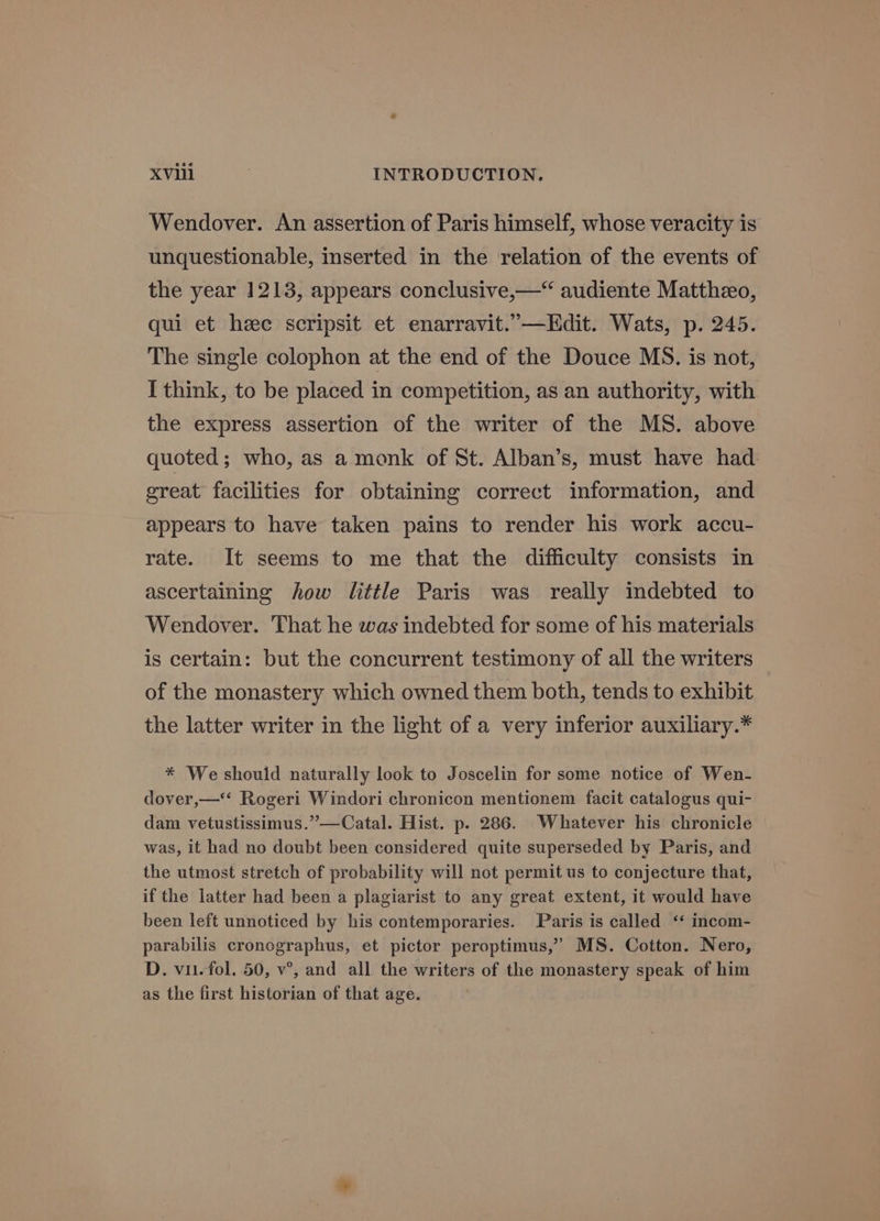 Wendover. An assertion of Paris himself, whose veracity is unquestionable, inserted in the relation of the events of the year 1213, appears conclusive,—“ audiente Mattheo, qui et heee scripsit et enarravit.”—Edit. Wats, p. 245. The single colophon at the end of the Douce MS. is not, I think, to be placed in competition, as an authority, with the express assertion of the writer of the MS. above quoted; who, as a monk of St. Alban’s, must have had. great facilities for obtaining correct information, and appears to have taken pains to render his work accu- rate. It seems to me that the difficulty consists in ascertaining how little Paris was really indebted to Wendover. That he was indebted for some of his materials is certain: but the concurrent testimony of all the writers of the monastery which owned them both, tends to exhibit the latter writer in the light of a very inferior auxiliary.* * We should naturally look to Joscelin for some notice of Wen- dover,—* Rogeri Windori chronicon mentionem facit catalogus qui- dam vetustissimus.”—Catal. Hist. p. 286. Whatever his chronicle was, it had no doubt been considered quite superseded by Paris, and the utmost stretch of probability will not permit us to conjecture that, if the latter had been a plagiarist to any great extent, it would have been left unnoticed by his contemporaries. Paris is called ‘‘ incom- parabilis cronographus, et pictor peroptimus,”’ MS. Cotton. Nero, D. vii. fol. 50, v°, and all the writers of the monastery speak of him as the first historian of that age.