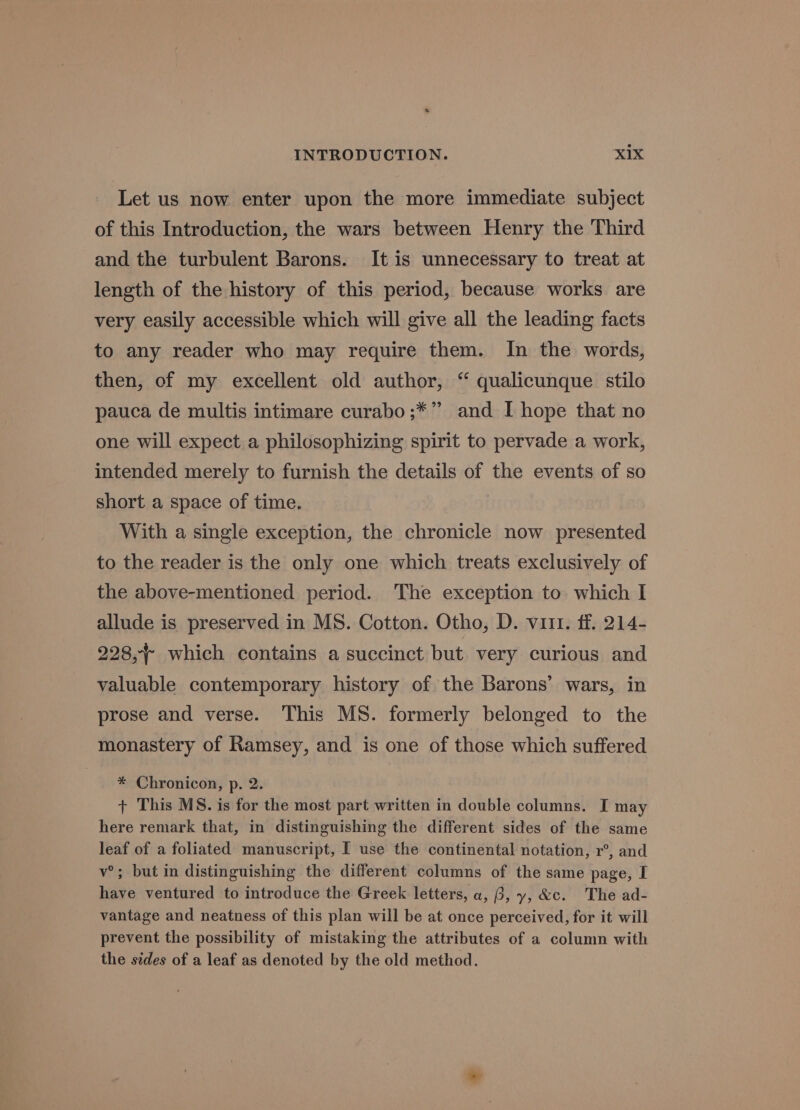 Let us now enter upon the more immediate subject of this Introduction, the wars between Henry the Third and the turbulent Barons. It is unnecessary to treat at length of the history of this period, because works are very easily accessible which will give all the leading facts to any reader who may require them. In the words, then, of my excellent old author, “ qualicunque stilo pauca de multis intimare curabo ;*” and I hope that no one will expect a philosophizing spirit to pervade a work, intended merely to furnish the details of the events of so short a space of time. With a single exception, the chronicle now presented to the reader is the only one which treats exclusively of the above-mentioned period. The exception to which I allude is preserved in MS. Cotton. Otho, D. vuit. ff. 214- 228, which contains a succinct but very curious and valuable contemporary history of the Barons’ wars, in prose and verse. This MS. formerly belonged to the monastery of Ramsey, and is one of those which suffered * Chronicon, p. 2. + This MS. is for the most part written in double columns. I may here remark that, in distinguishing the different sides of the same leaf of a foliated manuscript, I use the continental notation, r°, and v°; but in distinguishing the different columns of the same page, I have ventured to introduce the Greek letters, a, 3, y, &amp;c. The ad- vantage and neatness of this plan will be at once perceived, for it will prevent the possibility of mistaking the attributes of a column with the sides of a leaf as denoted by the old method.
