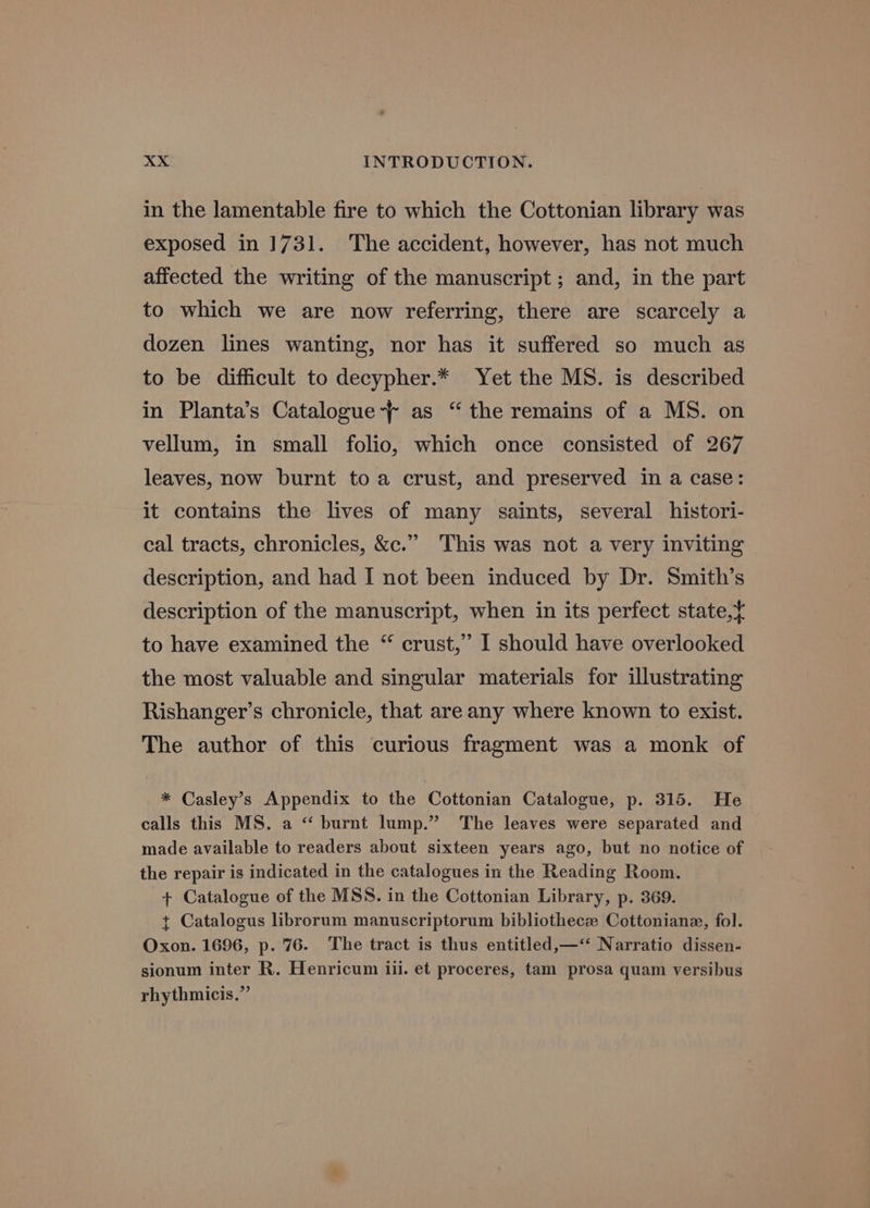 in the lamentable fire to which the Cottonian library was exposed in 1731. The accident, however, has not much affected the writing of the manuscript ; and, in the part to which we are now referring, there are scarcely a dozen lines wanting, nor has it suffered so much as to be difficult to decypher.* Yet the MS. is described in Planta’s Catalogue’ as “ the remains of a MS. on vellum, in small folio, which once consisted of 267 leaves, now burnt toa crust, and preserved in a case: it contains the lives of many saints, several histori- cal tracts, chronicles, &amp;c.” This was not a very inviting description, and had I not been induced by Dr. Smith’s description of the manuscript, when in its perfect state, to have examined the “ crust,” I should have overlooked the most valuable and singular materials for illustrating Rishanger’s chronicle, that are any where known to exist. The author of this curious fragment was a monk of * Casley’s Appendix to the Cottonian Catalogue, p. 315. He calls this MS. a “‘ burnt lump.” The leaves were separated and made available to readers about sixteen years ago, but no notice of the repair is indicated in the catalogues in the Reading Room. + Catalogue of the MSS. in the Cottonian Library, p. 369. t Catalogus librorum manuscriptorum bibliothecz Cottoniane, fol. Oxon. 1696, p. 76. The tract is thus entitled,—‘‘ Narratio dissen- sionum inter R. Henricum iii. et proceres, tam prosa quam versibus rhythmicis.”
