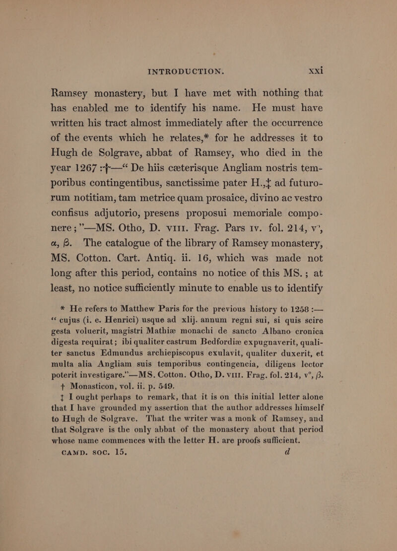 Ramsey monastery, but I have met with nothing that has enabled me to identify his name. He must have written his tract almost immediately after the occurrence of the events which he relates,* for he addresses it to Hugh de Solgrave, abbat of Ramsey, who died in the year 1267 :+—“ De hiis ceeterisque Angliam nostris tem- poribus contingentibus, sanctissime pater H.,¢ ad futuro- ‘rum notitiam, tam metrice quam prosaice, divino ac vestro confisus adjutorio, presens proposui memoriale compo- nere ;”—MS. Otho, D. vir. Frag. Pars iv. fol. 214, v’, a, . The catalogue of the library of Ramsey monastery, MS. Cotton. Cart. Antig. ii. 16, which was made not long after this period, contains no notice of this MS.; at least, no notice sufficiently minute to enable us to identify * He refers to Matthew Paris for the previous history to 1258 :— *< cujus (i. e. Henrici) usque ad xlij. annum regni sui, si quis scire gesta voluerit, magistri Mathiz monachi de sancto Albano cronica digesta requirat; ibi qualiter castrum Bedfordix expugnaverit, quali- ter sanctus Edmundus archiepiscopus exulavit, qualiter duxerit, et multa alia Angliam suis temporibus contingencia, diligens lector poterit investigare.’— MS. Cotton. Otho, D. vi. Frag. fol. 214, v°, p. + Monasticon, vol. il. p. 549. t I ought perhaps to remark, that it is on this initial letter alone that I have grounded my assertion that the author addresses himself to Hugh de Solgrave. That the writer was a monk of Ramsey, and that Solgrave is the only abbat of the monastery about that period whose name commences with the letter H. are proofs sufficient. CAMD. soc. 15. d