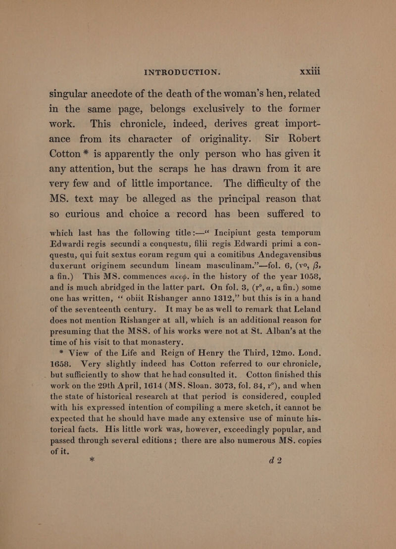 singular anecdote of the death of the woman’s hen, related in the same page, belongs exclusively to the former work. This chronicle, indeed, derives great import- ance from its character of originality. Sir Robert Cotton * is apparently the only person who has given it any attention, but the scraps he has drawn from it are very few and of little importance. The difficulty of the MS. text may be alleged as the principal reason that so curious and choice a record has been suffered to which last has the following title:—‘ Incipiunt gesta temporum Edwardi regis secundi a conquestu, filii regis Edwardi primi a con- questu, qui fuit sextus eorum regum qui a comitibus Andegavensibus duxerunt originem secundum lineam masculinam.”—fol. 6, (v°, 6; afin.) This MS. commences axeg. in the history of the year 1058, and is much abridged in the latter part. On fol. 3, (1°, a, afin.) some one has written, “ obiit Rishanger anno 1312,” but this is in a hand of the seventeenth century. It may be as well to remark that Leland does not mention Rishanger at all, which is an additional reason for presuming that the MSS. of his works were not at St. Alban’s at the time of his visit to that monastery. * View of the Life and Reign of Henry the Third, 12mo. Lond. 1658. Very slightly indeed has Cotton referred to our chronicle, but sufficiently to show that he had consulted it. Cotton finished this work on the 29th April, 1614 (MS. Sloan. 3073, fol. 84, r°), and when the state of historical research at that period is considered, coupled with his expressed intention of compiling a mere sketch, it cannot be expected that he should have made any extensive use of minute his- torical facts. His little work was, however, exceedingly popular, and passed through several editions; there are also numerous MS. copies of it. “ d 2