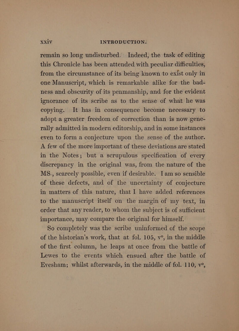 remain so long undisturbed. Indeed, the task of editing this Chronicle has been attended with peculiar difficulties, from the circumstance of its being known to exist only in one Manuscript, which is remarkable alike for the bad- ness and obscurity of its penmanship, and for the evident ignorance of its scribe as to the sense of what he was copying. It has in consequence become necessary to adopt a greater freedom of correction than is now gene- rally admitted in modern editorship, and in some instances even to form a conjecture upon the sense of the author. A few of the more important of these deviations are stated in the Notes; but a scrupulous specification of every discrepancy in the original was, from the nature of the MS., scarcely possible, even if desirable. Iam so sensible of these defects, and of the uncertainty of conjecture in matters of this nature, that I have added references to the manuscript itself on the margin of my text, in order that any reader, to whom the subject is of sufficient importance, may compare the original for himself. So completely was the scribe uninformed of the scope of the historian’s work, that at fol. 105, v°, in the middle of the first column, he leaps at once from the battle of Lewes to the events which ensued after the battle of Evesham; whilst afterwards, in the middle of fol. 110, v°,