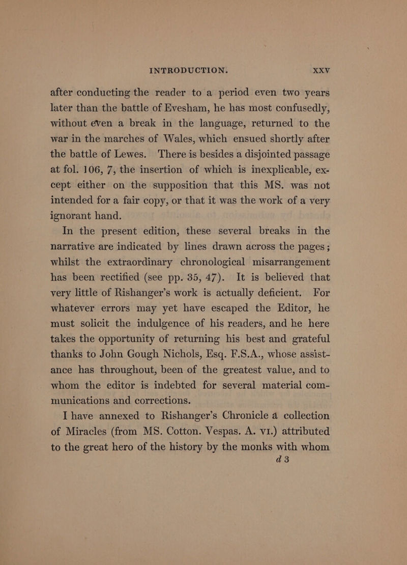 after conducting the reader to a period even two years later than the battle of Evesham, he has most confusedly, without even a break in the language, returned to the war in the marches of Wales, which ensued shortly after the battle of Lewes. There is besides a disjointed passage at fol. 106, 7, the insertion of which is inexplicable, ex- cept either on the supposition that this MS. was not intended for a fair copy, or that it was the work of a very ignorant hand. In the present edition, these several breaks in the narrative are indicated by lines drawn across the pages ; whilst the extraordinary chronological misarrangement has been rectified (see pp. 35, 47). It is believed that very little of Rishanger’s work is actually deficient. For whatever errors may yet have escaped the Editor, he must solicit the indulgence of his readers, and he here takes the opportunity of returning his best and grateful thanks to John Gough Nichols, Esq. F.S.A., whose assist- ance has throughout, been of the greatest value, and to whom the editor is indebted for several material com- munications and corrections. I have annexed to Rishanger’s Chronicle 4 collection of Miracles (from MS. Cotton. Vespas. A. v1.) attributed to the great hero of the history by the monks with whom d3
