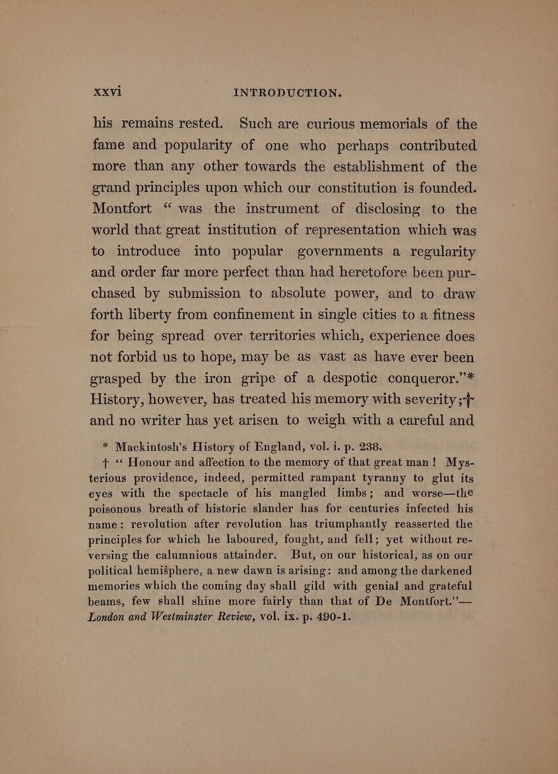 his remains rested. Such are curious memorials of the fame and popularity of one who perhaps contributed more than any other towards the establishment of the grand principles upon which our constitution is founded. Montfort ‘ was the instrument of disclosing to the world that great institution of representation which was to introduce into popular governments a regularity and order far more perfect than had heretofore been pur- chased by submission to absolute power, and to draw forth liberty from confinement in single cities to a fitness for being spread over territories which, experience does not forbid us to hope, may be as vast as have ever been grasped by the iron gripe of a despotic conqueror.’* History, however, has treated his memory with severity ;-}- and no writer has yet arisen to weigh with a careful and * Mackintosh’s History of England, vol. i. p. 238. + ‘* Honour and affection to the memory of that great man! Mys- terious providence, indeed, permitted rampant tyranny to glut its eyes with the spectacle of his mangled limbs; and worse—the poisonous breath of historic slander has for centuries infected his name: revolution after revolution has triumphantly reasserted the principles for which he laboured, fought, and fell; yet without re- versing the calumnious attainder. But, on our historical, as on our political hemisphere, a new dawn is arising: and among the darkened memories which the coming day shall gild with genial and grateful beams, few shall shine more fairly than that of De Montfort.’— London and Westminster Review, vol. ix. p. 490-1.