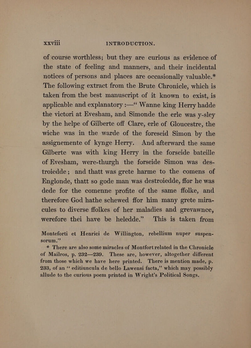 of course worthless; but they are curious as evidence of the state of feeling and manners, and their incidental notices of persons and places are occasionally valuable.* The following extract from the Brute Chronicle, which is taken from the best manuscript of it known to exist, is applicable and explanatory :—‘“ Wanne king Herry hadde the victori at Evesham, and Simonde the erle was y-sley by the helpe of Gilberte off Clare, erle of Gloucestre, the wiche was in the warde of the foreseid Simon by the assignemente of kynge Herry. And afterward the same Gilberte was with king Herry in the forseide bateille of Evesham, were-thurgh the forseide Simon was des- troiedde; and thatt was grete harme to the comens of Englonde, thatt so gode man was destroiedde, ffor he was dede for the comenne profite of the same ffolke, and therefore God hathe schewed ffor him many grete mira- cules to diverse ffolkes of her maladies and grevawnce, werefore thei have be heledde.” ‘This is taken from Monteforti et Henrici de Willington, rebellium nuper suspen- sorum.” * There are also some miracles of Montfort related in the Chronicle of Mailros, p. 232—239. These are, however, altogether different from those which we have here printed. There is mention made, p. 233, of an “ editiuncula de bello Lawensi facta,” which may possibly allude to the curious poem printed in Wright’s Political Songs.
