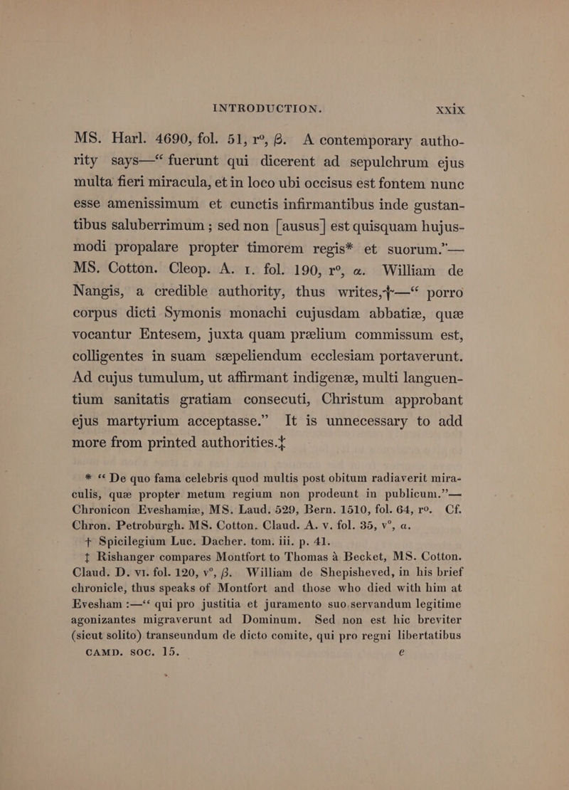 MS. Harl. 4690, fol. 51, r°, 6. A contemporary autho- rity says—fuerunt qui dicerent ad sepulchrum ejus multa fieri miracula, et in loco ubi occisus est fontem nunc esse amenissimum et cunctis infirmantibus inde gustan- tibus saluberrimum ; sed non [ausus] est quisquam hujus- modi propalare propter timorem regis* et suorum.”— MS. Cotton. Cleop. A. 1. fol. 190, r°, «. William de Nangis, a credible authority, thus writes,~—“ porro corpus dicti Symonis monachi cujusdam abbatiz, que vocantur Entesem, juxta quam prelium commissum est, colligentes in suam szpeliendum ecclesiam portaverunt. Ad cujus tumulum, ut affrmant indigene, multi languen- tium sanitatis gratiam consecuti, Christum approbant ejus martyrium acceptasse.” It is unnecessary to add more from printed authorities.¢ * « De quo fama celebris quod multis post obitum radiaverit mira- culis, que propter metum regium non prodeunt in publicum.”— Chronicon Eveshamize, MS. Laud. 529, Bern. 1510, fol. 64, ro. Cf. Chron. Petroburgh. MS. Cotton. Claud. A. v. fol. 35, v°, a. + Spicilegium Luc. Dacher. tom. iil. p. 41. t Rishanger compares Montfort to Thomas 4 Becket, MS. Cotton. Claud. D. vi. fol. 120, v°, 8. William de Shepisheved, in his brief chronicle, thus speaks of Montfort and those who died with him at Evesham :—‘‘ qui pro justitia et juramento suo,servandum legitime agonizantes migraverunt ad Dominum. Sed non est hic breviter (sicut solito) transeundum de dicto comite, qui pro regni libertatibus CAMD. soc. 15. e