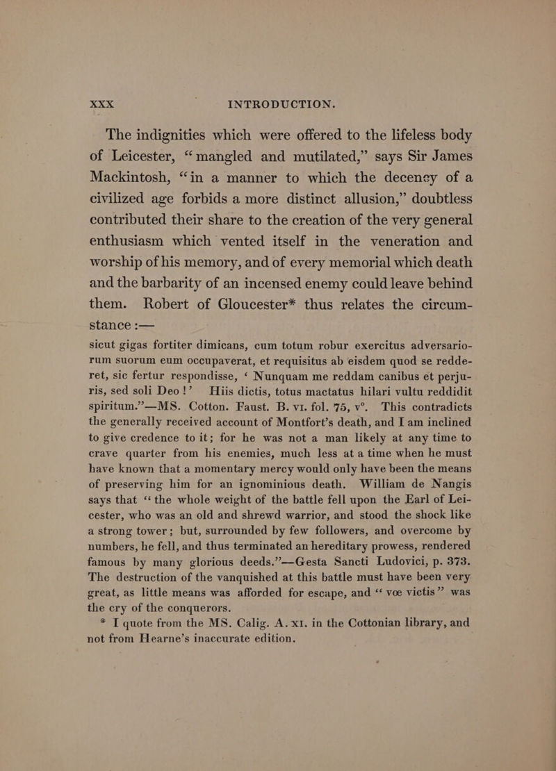 The indignities which were offered to the lifeless body of Leicester, “mangled and mutilated,” says Sir James Mackintosh, “in a manner to which the decency of a civilized age forbids a more distinct allusion,” doubtless contributed their share to the creation of the very general enthusiasm which vented itself in the veneration and worship of his memory, and of every memorial which death and the barbarity of an incensed enemy could leave behind them. Robert of Gloucester* thus relates the circum- stance :-— sicut gigas fortiter dimicans, cum totum robur exercitus adversario- rum suorum eum occupaverat, et requisitus ab eisdem quod se redde- ret, sic fertur respondisse, ‘ Nunquam me reddam canibus et perju- ris, sed soli Deo!’ His dictis, totus mactatus hilari vultu reddidit spiritum.’”—MS. Cotton. Faust. B. vi. fol. 75, v°. This contradicts the generally received account of Montfort’s death, and I am inclined to give credence to it; for he was not a man likely at any time to crave quarter from his enemies, much less at a time when he must have known that a momentary mercy would only have been the means of preserving him for an ignominious death. William de Nangis says that ‘‘ the whole weight of the battle fell upon the Earl of Lei- cester, who was an old and shrewd warrior, and stood the shock like a strong tower; but, surrounded by few followers, and overcome by numbers, he fell, and thus terminated an hereditary prowess, rendered famous by many glorious deeds.”—-Gesta Sancti Ludovici, p. 373. The destruction of the vanquished at this battle must have been very great, as little means was afforded for escape, and “ voe victis” was the cry of the conquerors. * T quote from the MS. Calig. A. x1. in the Cottonian library, and not from Hearne’s inaccurate edition.