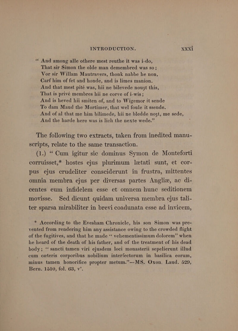 ** And among alle othere mest reuthe it was i-do, That sir Simon the olde man demembred was so; Vor sir Willam Mautravers, thonk nabbe he non, Carf him of fet and honde, and is limes manion. And that mest pité was, hii ne bilevede nou3t this, That is privé membres hii ne corve of i-wis; And is heved hii smiten of, and to Wigemor it sende To dam Maud the Mortimer, that wel foule it ssende. And of al that me him bilimede, hii ne bledde no3t, me sede, And the harde here was is lich the nexte wede.” The following two extracts, taken from inedited manu- scripts, relate to the same transaction. (1.) “ Cum igitur sic dominus Symon de Monteforti corruisset,* hostes ejus plurimum letati sunt, et cor- pus ejus crudeliter consciderunt in frustra, mittentes omnia membra ejus per diversas partes Anglie, ac di- centes eum infidelem esse et omnem hunc seditionem movisse. Sed dicunt quidam universa membra ejus tali- ter sparsa mirabiliter in brevi coadunata esse ad invicem, * According to the Evesham Chronicle, his son Simon was pre- vented from rendering him any assistance owing to the crowded flight of the fugitives, and that he made “‘ vehementissimum dolorem” when he heard of the death of his father, and of the treatment of his dead body; ‘‘ sancti tamen viri ejusdem loci monasterii sepelierunt illud cum ceteris corporibus nobilium interfectorum in basilica eorum, minus tamen honorifice propter metum.’”—MS. Oxon. Laud. 529, Bern. 1510, fol. 63, v°.