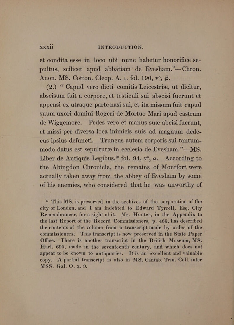 et condita esse in loco ubi nunc habetur honorifice se- pultus, scilicet apud abbatiam de Evesham.’— Chron. Anon. MS. Cotton. Cleop. A. 1. fol. 190, v°, B. (2.) “ Capud vero dicti comitis Leicestrie, ut dicitur, abscisum fuit a corpore, et testiculi sui abscisi fuerunt et appensi ex utraque parte nasi sui, et ita missum fuit capud suum uxori domini Rogeri de Mortuo Mari apud castrum de Wiggemore. Pedes vero et manus sue abcisi fuerunt, et missi per diversa loca inimicis suis ad magnum dede- cus ipsius defuncti. ‘Truncus autem corporis sui tantum- modo datus est sepulturze in ecclesia de Evesham.”—MS. Liber de Antiquis Legibus,* fol. 94, v°, a. According to the Abingdon Chronicle, the remains of Montfort were actually taken away from the abbey of Evesham by some of his enemies, who considered that he was unworthy of * This MS. is preserved in the archives of the corporation of the city of London, and [ am indebted to Edward Tyrrell, Esq. City Remembrancer, for a sight of it. Mr. Hunter, in the Appendix to the last Report of the Record Commissioners, p. 465, has described the contents of the volume from a transcript made by order of the commissioners. This transcript is now preserved in the State Paper Office. There is another transcript in the British Museum, MS. Harl. 690, made in the seventeenth century, and which does not appear to be known to antiquaries. It is an excellent and valuable copy. A partial transcript is also in MS. Cantab. Trin. Coll. inter MSS. Gal. O. x. 3.