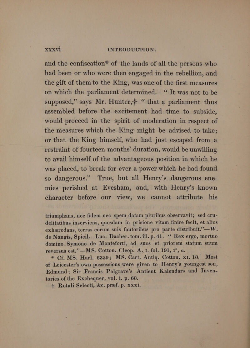 and the confiscation* of the lands of all the persons who had been or who were then engaged in the rebellion, and the gift of them to the King, was one of the first measures on which the parliament determined. “It was not to be supposed,” says Mr. Hunter, “ that a parliament thus assembled before the excitement had time to subside, would proceed in the spirit of moderation in respect of the measures which the King might be advised to take; or that the King himself, who had just escaped from a restraint of fourteen months’ duration, would be unwilling to avail himself of the advantageous position in which he was placed, to break for ever a power which he had found so dangerous.” True, but all Henry’s dangerous ene- mies perished at Evesham, and, with Henry’s known character before our view, we cannot attribute his triumphans, nec fidem nec spem datam pluribus observavit; sed cru- delitatibus inserviens, quosdam in prisione vitam finire fecit, et alios exheredans, terras eorum suis fautoribus pro parte distribuit.”—W. de Nangis, Spicil. Luc. Dacher. tom. iii. p.41. ‘* Rex ergo, mortuo domino Symone de Monteforti, ad suos et priorem statum suum reversus est.””—MS. Cotton. Cleop. A. 1. fol. 191, r°, a. * Cf. MS. Harl. 6359; MS. Cart. Antiq. Cotton. x1. 18. Most of Leicester’s own possessions were given to Henry’s youngest son, Edmund; Sir Francis Palgrave’s Antient Kalendars and Inven- tories of the Exchequer, vol. i. p. 68. + Rotuli Selecti, &amp;c. pref. p. xxxi.