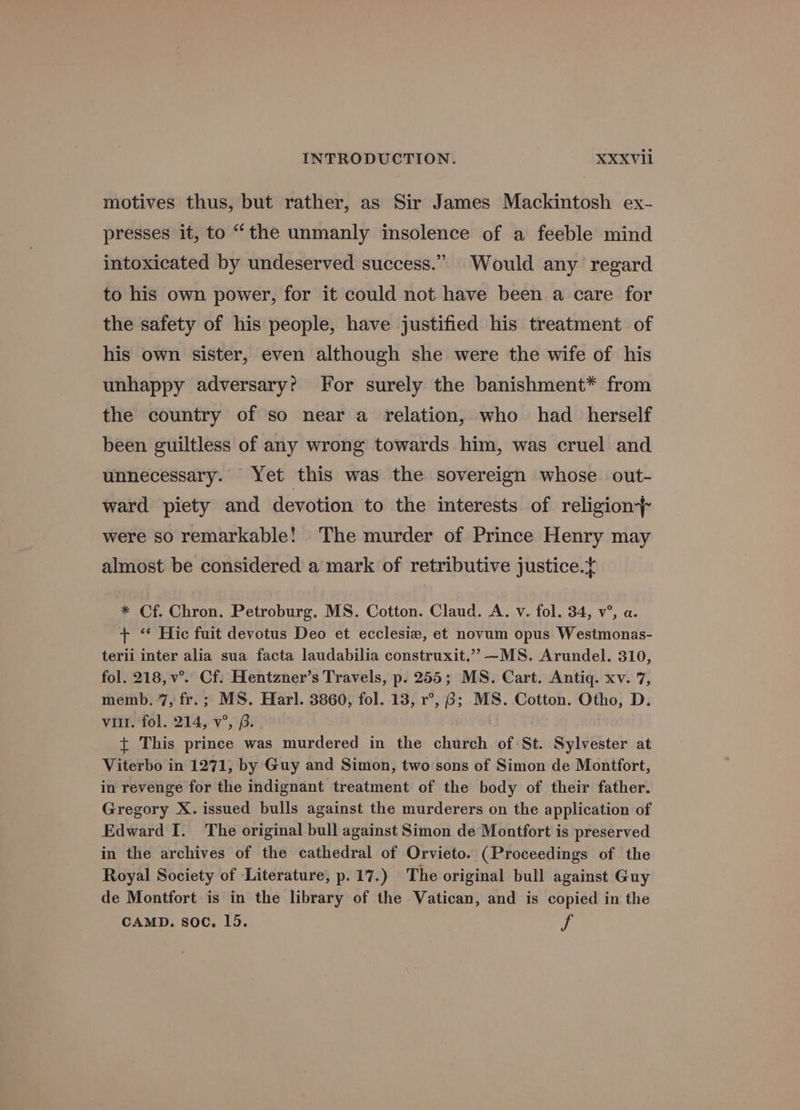 motives thus, but rather, as Sir James Mackintosh ex- presses it, to “the unmanly insolence of a feeble mind intoxicated by undeserved success.” Would any regard to his own power, for it could not have been a care for the safety of his people, have justified his treatment of his own sister, even although she were the wife of his unhappy adversary? For surely the banishment* from the country of so near a relation, who had herself been guiltless of any wrong towards him, was cruel and unnecessary. Yet this was the sovereign whose out- ward piety and devotion to the interests of religion} were so remarkable! The murder of Prince Henry may almost be considered a mark of retributive justice.t * Cf. Chron. Petroburg. MS. Cotton. Claud. A. v. fol. 34, v°, a. + ‘* Hic fuit devotus Deo et ecclesiz, et novum opus Westmonas- terii inter alia sua facta laudabilia construxit.” —MS. Arundel. 310, fol. 218, v°.. Cf. Hentzner’s Travels, p. 255; MS. Cart. Antiq. xv. 7, memb. 7, fr.; MS. Harl. 3860, fol. 13, r°, 6; MS. Cotton. Otho, D. vill. fol. 214, v°, (. . { This prince was murdered in the church of St. Sylvester at _ Viterbo in 1271, by Guy and Simon, two sons of Simon de Montfort, in revenge for the indignant treatment of the body of their father. Gregory X. issued bulls against the murderers on the application of Edward I. The original bull against Simon de Montfort is preserved in the archives of the cathedral of Orvieto. (Proceedings of the Royal Society of Literature, p.17.) The original bull against Guy de Montfort is in the library of the Vatican, and is copied in the