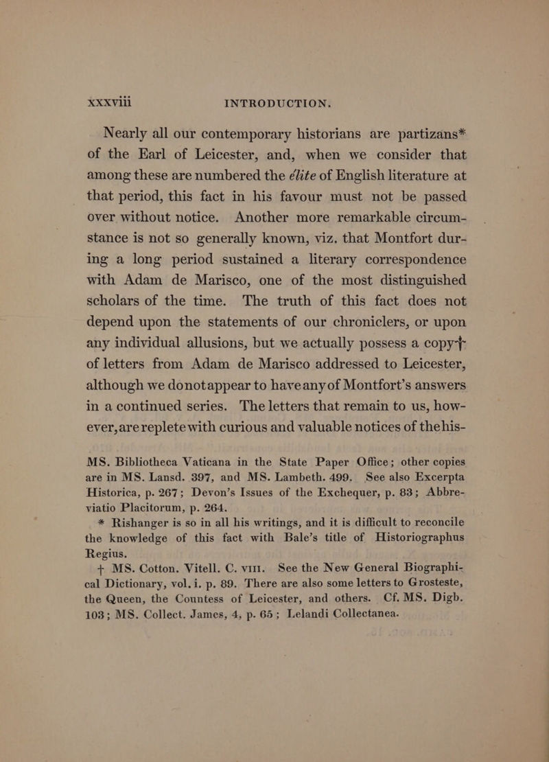 Nearly all our contemporary historians are partizans* of the Earl of Leicester, and, when we consider that among these are numbered the élite of English literature at that period, this fact in his favour must not be passed over without notice. Another more remarkable circum- stance is not so generally known, viz. that Montfort dur- ing a long period sustained a literary correspondence with Adam de Marisco, one of the most distinguished scholars of the time. The truth of this fact does not depend upon the statements of our chroniclers, or upon any individual allusions, but we actually possess a copy} of letters from Adam de Marisco addressed to Leicester, although we donotappear to haveanyof Montfort’s answers in a continued series. The letters that remain to us, how- ever, arereplete with curious and valuable notices of thehis- MS. Bibliotheca Vaticana in the State Paper Office; other copies are in MS. Lansd. 397, and MS. Lambeth. 499. See also Excerpta Historica, p. 267; Devon’s Issues of the Exchequer, p. 83; Abbre- viatio Placitorum, p. 264. * Rishanger is so in all his writings, and it is difficult to reconcile the knowledge of this fact with Bale’s title of Historiographus Regius. + MS. Cotton. Vitell. C. vit. See the New General Biographi- cal Dictionary, vol.i. p. 89. There are also some letters to Grosteste, the Queen, the Countess of Leicester, and others. Cf. MS. Digb. 103; MS. Collect. James, 4, p. 65; Lelandi Collectanea.