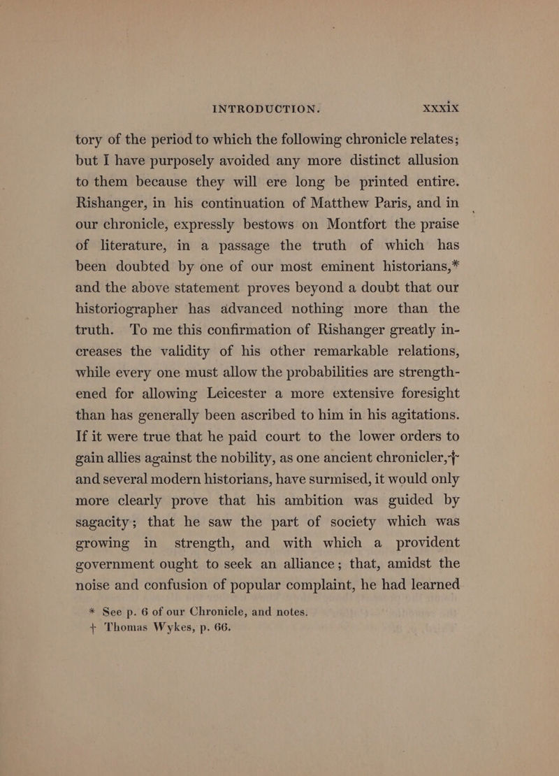 tory of the period to which the following chronicle relates; but I have purposely avoided any more distinct allusion to them because they will ere long be printed entire. Rishanger, in his continuation of Matthew Paris, and in our chronicle, expressly bestows on Montfort the praise of literature, in a passage the truth of which has been doubted by one of our most eminent historians,* and the above statement proves beyond a doubt that our historiographer has advanced nothing more than the truth. To me this confirmation of Rishanger greatly in- creases the validity of his other remarkable relations, while every one must allow the probabilities are strength- ened for allowing Leicester a more extensive foresight than has generally been ascribed to him in his agitations. If it were true that he paid court to the lower orders to gain allies against the nobility, as one ancient chronicler, and several modern historians, have surmised, it would only more clearly prove that his ambition was guided by sagacity; that he saw the part of society which was growing in strength, and with which a_ provident government ought to seek an alliance; that, amidst the noise and confusion of popular complaint, he had learned * See p. 6 of our Chronicle, and notes. + Thomas Wykes, p. 66.