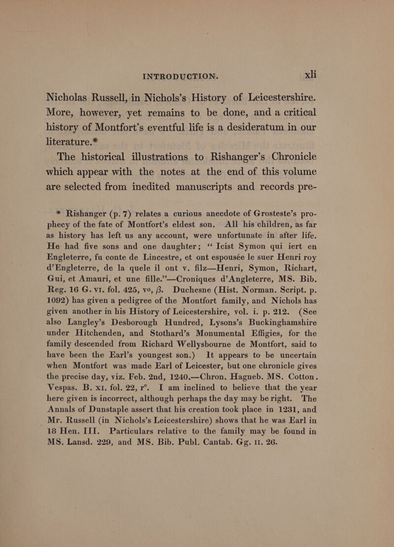 Nicholas Russell, in Nichols’s History of Leicestershire. More, however, yet remains to be done, and a critical history of Montfort’s eventful life is a desideratum in our literature.* The historical illustrations to Rishanger’s Chronicle which appear with the notes at the end of this volume are selected from inedited manuscripts and records pre- * Rishanger (p.7) relates a curious anecdote of Grosteste’s pro- phecy of the fate of Montfort’s eldest son. All his children, as far as history has left us any account, were unfortunate in after life. He had five sons and one daughter; ‘“ Icist Symon qui iert en Engleterre, fu conte de Lincestre, et ont espousée le suer Henri roy d’Engleterre, de la quele il ont v. filza—Henri, Symon, Richart, Gui, et Amauri, et une fille.’—Croniques d’Angleterre, MS. Bib. Reg. 16 G. vi. fol. 425, vo, 8. Duchesne (Hist. Norman. Script. p. 1092) has given a pedigree of the Montfort family, and Nichols has given another in his History of Leicestershire, vol. i. p. 212. (See also Langley’s Desborough Hundred, Lysons’s Buckinghamshire under Hitchenden, and Stothard’s Monumental Effigies, for the family descended from Richard Wellysbourne de Montfort, said to have been the Earl’s youngest son.) It appears to be uncertain when Montfort was made Earl of Leicester, but one chronicle gives _ the precise day, viz. Feb. 2nd, 1240.—Chron. Hagneb. MS. Cotton. Vespas. B. x1. fol. 22, r°.. I am inclined to believe that the year here given is incorrect, although perhaps the day may beright. The Annals of Dunstaple assert that his creation took place in 1231, and _ Mr. Russell (in Nichols’s Leicestershire) shows that he was Earl in 18 Hen. III. Particulars relative to the family may be found in MS. Lansd. 229, and MS. Bib. Publ. Cantab. Gg. 11. 26.