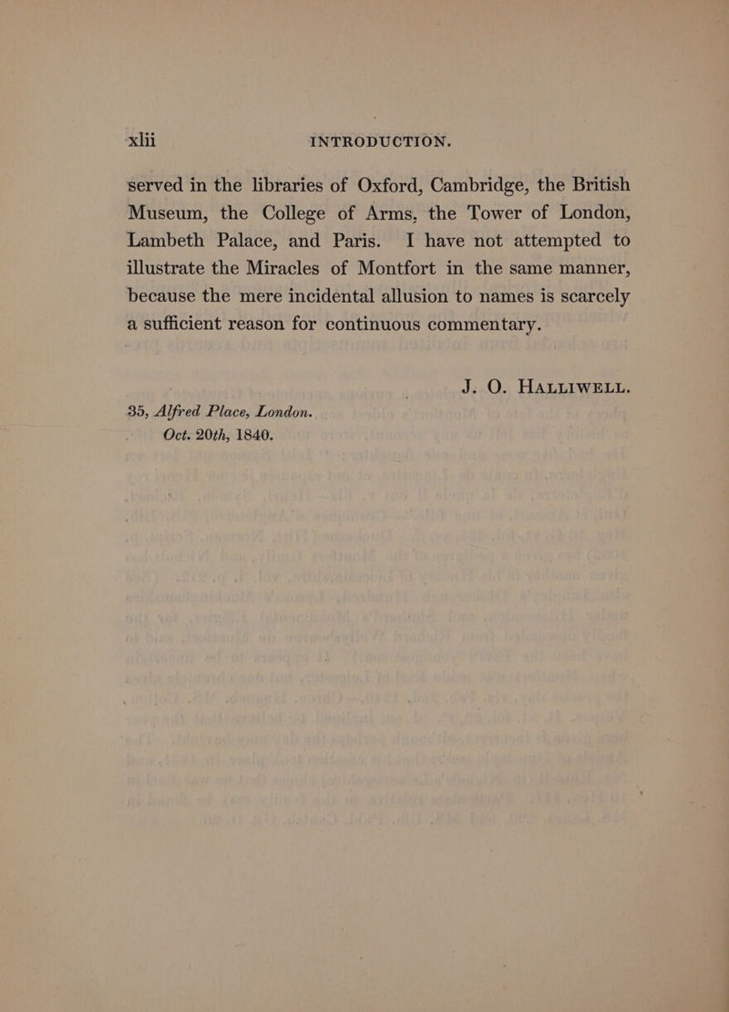 served in the libraries of Oxford, Cambridge, the British Museum, the College of Arms, the Tower of London, Lambeth Palace, and Paris. I have not attempted to illustrate the Miracles of Montfort in the same manner, because the mere incidental allusion to names is scarcely a sufficient reason for continuous commentary. J. O. HALLIWELL. 35, Alfred Place, London. Oct. 20th, 1840.