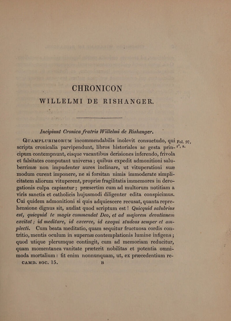WILLELMI DE RISHANGER. é Incipiunt Cronica fratris Willelmi de Rishanger. QUAMPLURIMORUM incommendabilis inolevit consuetudo, qui Fol. 97, scripta cronicalia parvipendunt, libros historiales ac gesta prin-*» * cipum contempnunt, eisque vacantibus derisiones inferendo, frivola et falsitates computant universa ; quibus expedit admonitioni salu- berrimz non impudenter aures inclinare, ut vituperationi sue modum curent imponere, ne si forsitan nimis immoderate simpli- citatem aliorum vituperent, proprie fragilitatis immemores in dero- gationis culpa capiantur; preesertim cum ad multorum notitiam a viris sanctis et catholicis hujusmodi diligenter edita conspicimus. Cui quidem admonitioni si quis adquiescere recusat, quanta repre- hensione dignus sit, audiat quod scriptum est! Quicquid salubrius est, quicquid te magis commendat Deo, et ad majorem devotionem excitat ; id meditare, id excerce, id exequi studeas semper et um- plecti. Cum beata meditatio, quam sequitur fructuosa cordis con- tritio, mentis oculum in superne contemplationis lumine infigens ; quod utique plerumque contingit, cum ad memoriam reducitur, quam momentanea vanitate preterit nobilitas et potentia omni- moda mortalium: fit enim nonnunquam, ut, ex precedentium re-