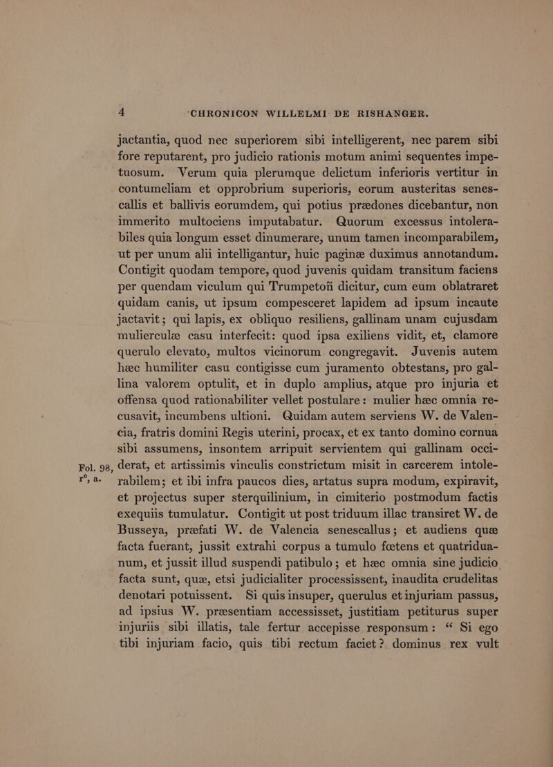jactantia, quod nec superiorem sibi intelligerent, nec parem sibi fore reputarent, pro judicio rationis motum animi sequentes impe- tuosum. Verum quia plerumque delictum inferioris vertitur in contumeliam et opprobrium superioris, eorum austeritas senes- callis et ballivis eorumdem, qui potius predones dicebantur, non immerito multociens imputabatur. Quorum excessus intolera- biles quia longum esset dinumerare, unum tamen incomparabilem, ut per unum alii intelligantur, huic pagine duximus annotandum. Contigit quodam tempore, quod juvenis quidam transitum faciens per quendam viculum qui Trumpetof dicitur, cum eum oblatraret quidam canis, ut ipsum compesceret lapidem ad ipsum incaute jactavit ; qui lapis, ex obliquo resiliens, gallinam unam cujusdam mulierculz casu interfecit: quod ipsa exiliens vidit, et, clamore querulo elevato, multos vicinorum congregavit. Juvenis autem hec humiliter casu contigisse cum juramento obtestans, pro gal- lina valorem optulit, et in duplo amplius, atque pro injuria et offensa quod rationabiliter vellet postulare: mulier hec omnia re- cusavit, incumbens ultioni. Quidam autem serviens W. de Valen- cia, fratris domini Regis uterini, procax, et ex tanto domino cornua sibi assumens, insontem arripuit servientem qui gallinam occi- derat, et artissimis vinculis constrictum misit in carcerem intole- rabilem; et ibi infra paucos dies, artatus supra modum, expiravit, et projectus super sterquilinium, in cimiterio postmodum factis exequils tumulatur. Contigit ut post triduum illac transiret W. de Busseya, prefati W. de Valencia senescallus; et audiens que facta fuerant, jussit extrahi corpus a tumulo fcetens et quatridua- num, et jussit illud suspendi patibulo; et hzec omnia sine judicio facta sunt, que, etsi judicialiter processissent, inaudita crudelitas denotari potuissent. Si quis insuper, querulus et injuriam passus, ad ipsius W. presentiam accessisset, justitiam petiturus super injuriis sibi illatis, tale fertur accepisse responsum: “ Si ego tibi injuriam facio, quis tibi rectum faciet?. dominus rex vult