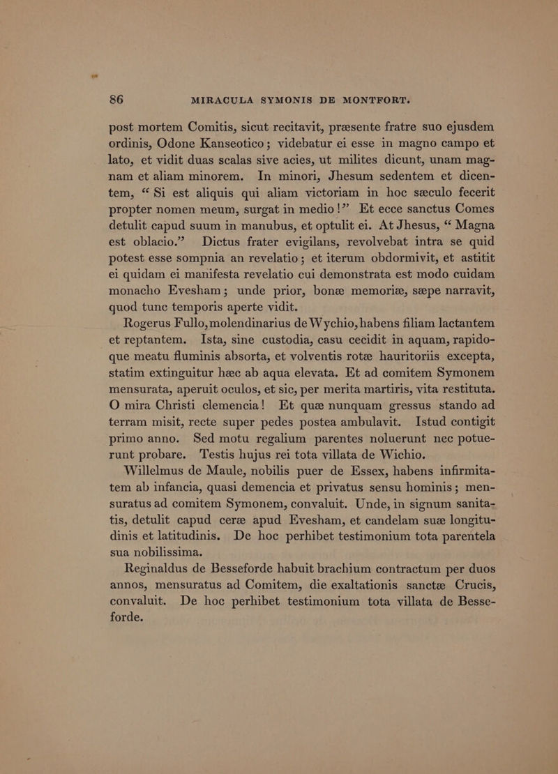 post mortem Comitis, sicut recitavit, presente fratre suo eyusdem ordinis, Odone Kanseotico; videbatur ei esse in magno campo et lato, et vidit duas scalas sive acies, ut milites dicunt, unam mag- nam et aliam minorem. In minori, Jhesum sedentem et dicen- tem, “ Si est aliquis qui aliam victoriam in hoc seculo fecerit propter nomen meum, surgat in medio!” Et ecce sanctus Comes detulit capud suum in manubus, et optulit ei. At Jhesus, “ Magna est oblacio.” Dictus frater evigilans, revolvebat intra se quid potest esse sompnia an revelatio; et iterum obdormivit, et astitit ei quidam ei manifesta revelatio cui demonstrata est modo cuidam monacho Evesham; unde prior, bone memorie, sepe narravit, quod tunc temporis aperte vidit. Rogerus Fullo,molendinarius de Wychio, habens filiam lactantem et reptantem. Ista, sine custodia, casu cecidit in aquam, rapido- que meatu fluminis absorta, et volventis rote hauritoriis excepta, statim extinguitur heec ab aqua elevata. Et ad comitem Symonem mensurata, aperuit oculos, et sic, per merita martiris, vita restituta. O mira Christi clemencia! Et que nunquam gressus stando ad terram misit, recte super pedes postea ambulavit. Istud contigit primo anno. Sed motu regalium parentes noluerunt nec potue- runt probare. ‘Testis hujus rei tota villata de Wichio. Willelmus de Maule, nobilis puer de Essex, habens infirmita- tem ab infancia, quasi demencia et privatus sensu hominis; men- suratus ad comitem Symonem, convaluit. Unde, in signum sanita- tis, detulit capud cere apud Evesham, et candelam sue longitu- dinis et latitudinis. De hoc perhibet testimonium tota parentela sua nobilissima. Reginaldus de Besseforde habuit brachium contractum per duos annos, mensuratus ad Comitem, die exaltationis sanctee Crucis, convaluit. De hoc perhibet testimonium tota villata de Besse- forde.