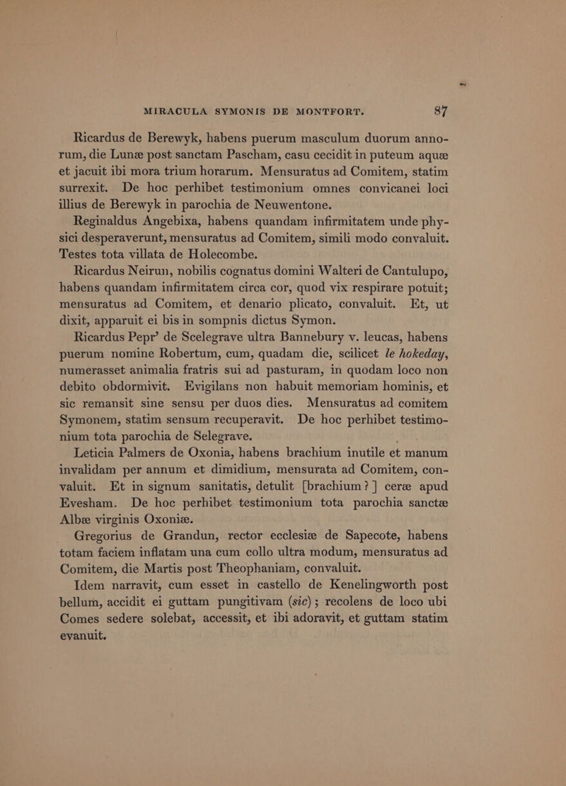 Ricardus de Berewyk, habens puerum masculum duorum anno- rum, die Lune post sanctam Pascham, casu cecidit in puteum aque et jacuit ibi mora trium horarum. Mensuratus ad Comitem, statim surrexit. De hoc perhibet testimonium omnes convicanei loci illius de Berewyk in parochia de Neuwentone. Reginaldus Angebixa, habens quandam infirmitatem unde phy- sici desperaverunt, mensuratus ad Comitem, simili modo convaluit. Testes tota villata de Holecombe. Ricardus Neirun, nobilis cognatus domini Walteri de Cantulupo, habens quandam infirmitatem circa cor, quod vix respirare potuit; mensuratus ad Comitem, et denario plicato, conyaluit. Et, ut dixit, apparuit ei bis in sompnis dictus Symon. Ricardus Pepr’ de Scelegrave ultra Bannebury v. leucas, habens puerum nomine Robertum, cum, quadam die, scilicet le hokeday, numerasset animalia fratris sui ad pasturam, in quodam loco non debito obdormivit. Evigilans non habuit memoriam hominis, et sic remansit sine sensu per duos dies. Mensuratus ad comitem Symonem, statim sensum recuperavit. De hoc perhibet testimo- nium tota parochia de Selegrave. Leticia Palmers de Oxonia, habens brachium inutile et manum invalidam per annum et dimidium, mensurata ad Comitem, con- valuit. Et in signum sanitatis, detulit [brachium?] cere apud Evesham. De hoc perhibet testimonium tota parochia sanctz Albe virginis Oxonie. Gregorius de Grandun, rector ecclesiz de Sapecote, habens totam faciem inflatam una cum collo ultra modum, mensuratus ad Comitem, die Martis post Theophaniam, convaluit. Idem narravit, cum esset in castello de Kenelingworth post bellum, accidit ei guttam pungitivam (szc); recolens de loco ubi Comes sedere solebat, accessit, et ibi adoravit, et guttam statim evanuit.