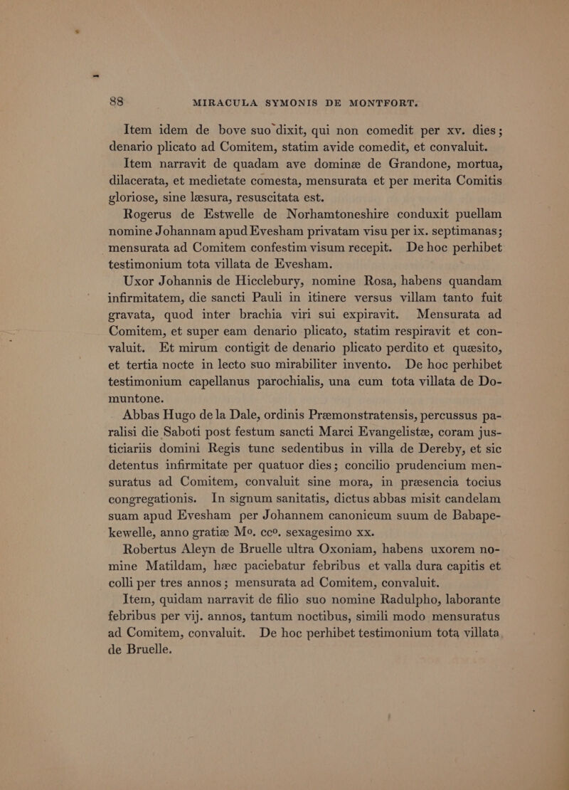 Item idem de bove suo dixit, qui non comedit per xv. dies; denario plicato ad Comitem, statim avide comedit, et convaluit. Item narravit de quadam ave domine de Grandone, mortua, dilacerata, et medietate comesta, mensurata et per merita Comitis gloriose, sine lesura, resuscitata est. Rogerus de Estwelle de Norhamtoneshire conduxit puellam nomine Johannam apud Evesham privatam visu per 1x. septimanas; -mensurata ad Comitem confestim visum recepit. De hoc perhibet testimonium tota villata de Evesham. Uxor Johannis de Hicclebury, nomine Rosa, habens quandam infirmitatem, die sancti Pauli in itinere versus villam tanto fuit gravata, quod inter brachia virl sui expiravit. Mensurata ad Comitem, et super eam denario plicato, statim respiravit et con- valuit. Et mirum contigit de denario plicato perdito et quesito, et tertia nocte in lecto suo mirabiliter invento. De hoc perhibet testimonium capellanus parochialis, una cum tota villata de Do- muntone. Abbas Hugo de la Dale, ordinis Premonstratensis, percussus pa- ralisi die Saboti post festum sancti Marci Evangeliste, coram jus- ticiariis domini Regis tunc sedentibus in villa de Dereby, et sic detentus infirmitate per quatuor dies; concilio prudencium men- suratus ad Comitem, convaluit sine mora, in presencia tocius congregationis. In signum sanitatis, dictus abbas misit candelam suam apud Evesham per Johannem canonicum suum de Babape- kewelle, anno gratiz Mo. cc°. sexagesimo xx. Robertus Aleyn de Bruelle ultra Oxoniam, habens uxorem no- mine Matildam, hec paciebatur febribus et valla dura capitis et colli per tres annos; mensurata ad Comitem, convaluit. Item, quidam narravit de filio suo nomine Radulpho, laborante febribus per vij. annos, tantum noctibus, simili modo mensuratus ad Comitem, convaluit. De hoc perhibet testimonium tota villata de Bruelle.