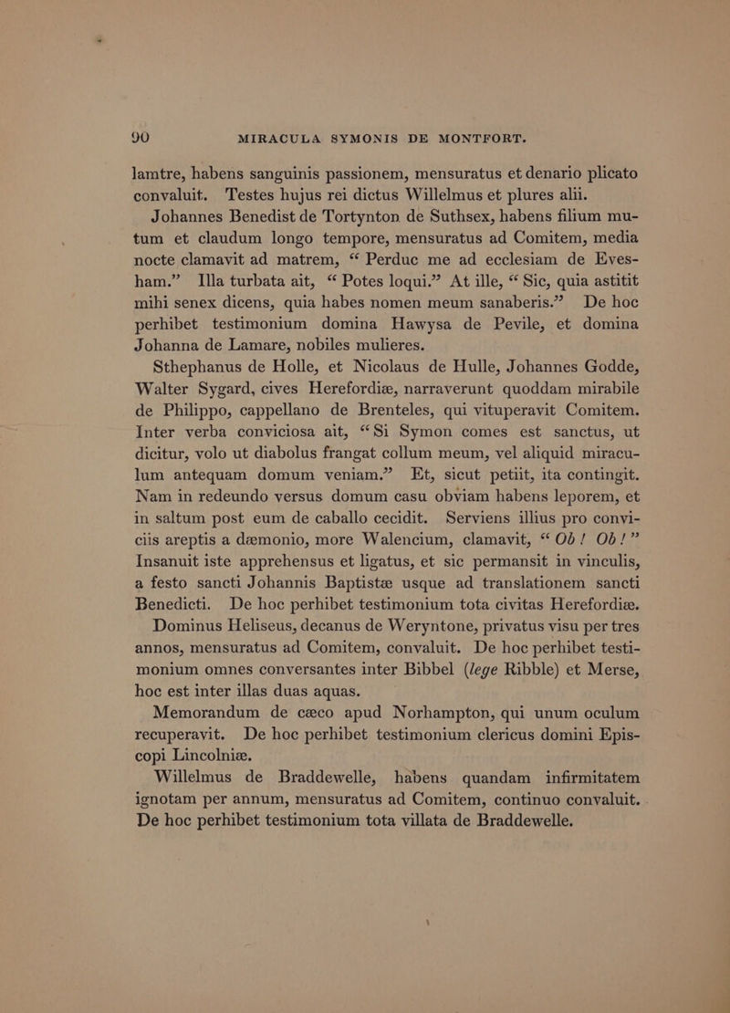 lamtre, habens sanguinis passionem, mensuratus et denario plicato convaluit. Testes hujus rei dictus Willelmus et plures alu. Johannes Benedist de Tortynton de Suthsex, habens filium mu- tum et claudum longo tempore, mensuratus ad Comitem, media nocte clamavit ad matrem, “ Perduc me ad ecclesiam de Eves- ham.” Illa turbata ait, “ Potes loqui.” At ille, “ Sic, quia astitit mihi senex dicens, quia habes nomen meum sanaberis.” De hoc perhibet testimonium domina Hawysa de Pevile, et domina Johanna de Lamare, nobiles mulieres. Sthephanus de Holle, et Nicolaus de Hulle, Johannes Godde, Walter Sygard, cives Herefordiz, narraverunt quoddam mirabile de Philippo, cappellano de Brenteles, qui vituperavit Comitem. Inter verba conviciosa ait, “Si Symon comes est sanctus, ut dicitur, volo ut diabolus frangat collum meum, vel aliquid miracu- lum antequam domum veniam.” Et, sicut petiit, ita contingit. Nam in redeundo versus domum casu obviam habens leporem, et in saltum post eum de caballo cecidit. Serviens illius pro convi- clis areptis a demonio, more Walencium, clamavit, “Ob! Ob!” Insanuit iste apprehensus et ligatus, et sic permansit in vinculis, a festo sancti Johannis Baptiste usque ad translationem sancti Benedicti. De hoc perhibet testimonium tota civitas Herefordia. Dominus Heliseus, decanus de Weryntone, privatus visu per tres annos, mensuratus ad Comitem, convaluit. De hoc perhibet testi- monium omnes conversantes inter Bibbel (lege Ribble) et Merse, hoc est inter illas duas aquas. Memorandum de ceco apud Norhampton, qui unum oculum recuperavit. De hoc perhibet testimonium clericus domini Epis- copi Lincolnie. dit Willelmus de Braddewelle, habens quandam infirmitatem ignotam per annum, mensuratus ad Comitem, continuo convaluit. . De hoc perhibet testimonium tota villata de Braddewelle.